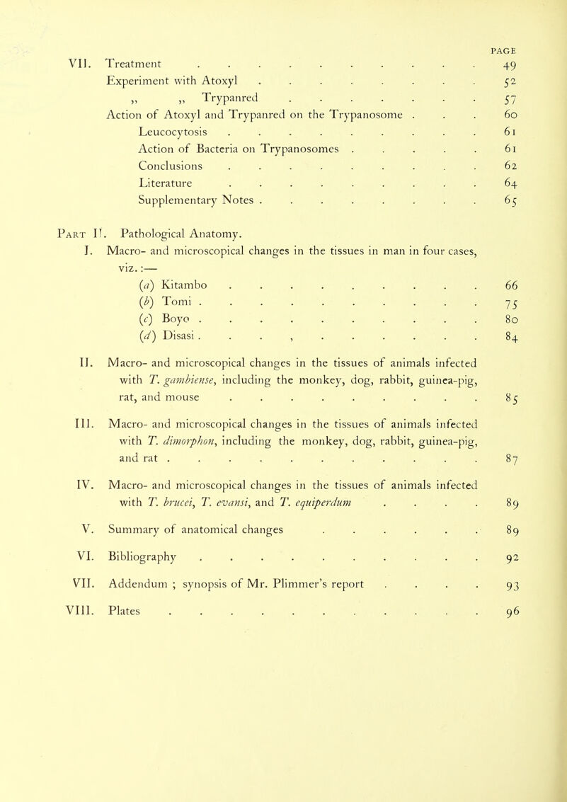 PAGE VII. Treatment .......... 49 Experiment with Atoxyl . . . . . . . . 52 „ Trypanred 57 Action of Atoxyl and Trypanred on the Trypanosoma ... 60 Leucocytosis . . . . . . . . . 61 Action of Bacteria on Trypanosomas . . . . . 61 Conclusions ......... 62 Literature ......... 64 Supplementary Notes . . . . . . . . 65 Part II. Pathological Anatomy. J. Macro- and microscopical changes in the tissues in man in four cases, viz.:— (a) Kitambo ......... 66 (b) Tomi . . . . . . . . . . 75 (c) Boyo .......... 80 (^) Disasi. . . , . .... . 84 II. Macro- and microscopical changes in the tissues of animals infected with T. gambiense, including the monkey, dog, rabbit, guinea-pig, rat, and mouse . . . . . . . . . 85 III. Macro- and microscopical changes in the tissues of animals infected with T. dimorphon, including the monkey, dog, rabbit, guinea-pig, and rat . . . . . . . . . . . 87 IV. Macro- and microscopical changes in the tissues of animals infected with T. brucei, T. evansi, and T. equiperdum . . . . 89 V. Summary of anatomical changes . . . . . . 89 VI. Bibliography .......... 92 VII. Addendum ; synopsis of Mr. Plimmer's report .... 93 VIII. Plates 96