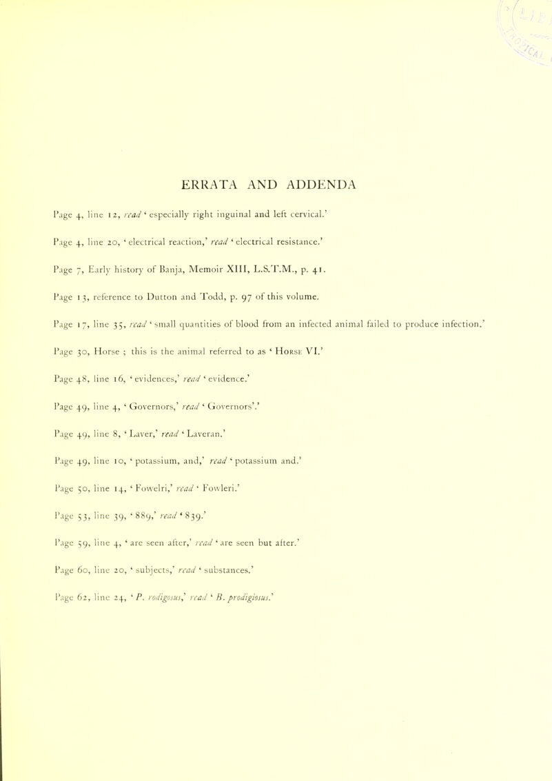 ERRATA AND ADDENDA Page 4, line 12, read1 especially right inguinal and left cervical.' Page 4, line 20, 'electrical reaction,' read ' electrical resistance.' Page 7, Early history of Banja, Memoir XIII, L.S.T.M., p. 41. Page 13, reference to Dutton and Todd, p. 97 of this volume. Page 17, line 35, read' small quantities of blood from an infected animal failed to produce infection.' Page 30, Horse ; this is the animal referred to as ' Horse VI.' Page 48, 1 ne 16, ' evidences,' read 1 evidence.' Page 49> 1 ne +> ' Governors,' read ' Governors'.' Page +9' 1 ne 8, ' Laver,' read ' Laveran.' Page +9< 1 ne 10, ' potassium, and,' read ' potassium and.' Page 5o,l ne ' Fowelri,' read * Fowleri.' Page 53,1 ne 39, ' 889,' read ' 839.' Page 59,1 ne +.' are seen after,' read 'are seen but alter.' Page 60, 1 ine 20, ' subjects,' read ' substances.' Page 62, 1 me 24. ' P. rodigpsusj read ' B. piodigiosus?