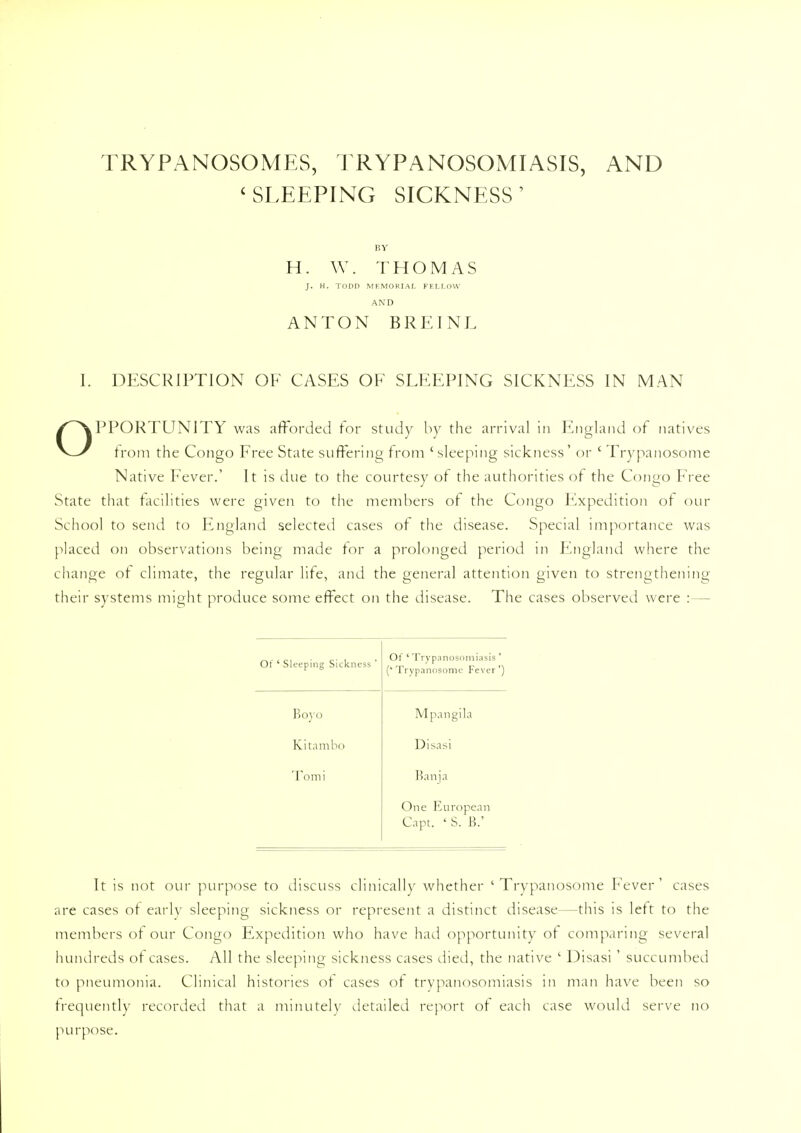 TRYPANOSOMES, TRYPANOSOMIASIS, AND < SLEEPING SICKNESS' BY H. W. THOMAS J. H. TODD MEMORIAL FELLOW AND ANTON BREINL I. DESCRIPTION OF CASES OF SLEEPING SICKNESS IN MAN OPPORTUNITY was afforded for study by the arrival in England of natives from the Congo Free State suffering from 'sleeping sickness' or ' Trypanosome Native Fever.' It is due to the courtesy of the authorities of the Congo Free State that facilities were given to the members of the Congo Expedition of our School to send to England selected cases of the disease. Special importance was placed on observations being made tor a prolonged period in England where the change of climate, the regular life, and the general attention given to strengthening their systems might produce some effect on the disease. The cases observed were :— Of ' Sleeping Sickness ' Of * Trypanosomiasis ' ('Trypanosome Fever') Boyo Mpangila Kit am bo Disasi Tomi Banja One European Capt. ' S. B.' It is not our purpose to discuss clinically whether 'Trypanosome Fever' cases are cases of early sleeping sickness or represent a distinct disease—this is left to the members of our Congo Expedition who have had opportunity of comparing several hundreds of cases. All the sleeping sickness cases died, the native ' Disasi ' succumbed to pneumonia. Clinical histories or cases of trypanosomiasis in man have been so frequently recorded that a minutely detailed report of each case would serve no purpose.