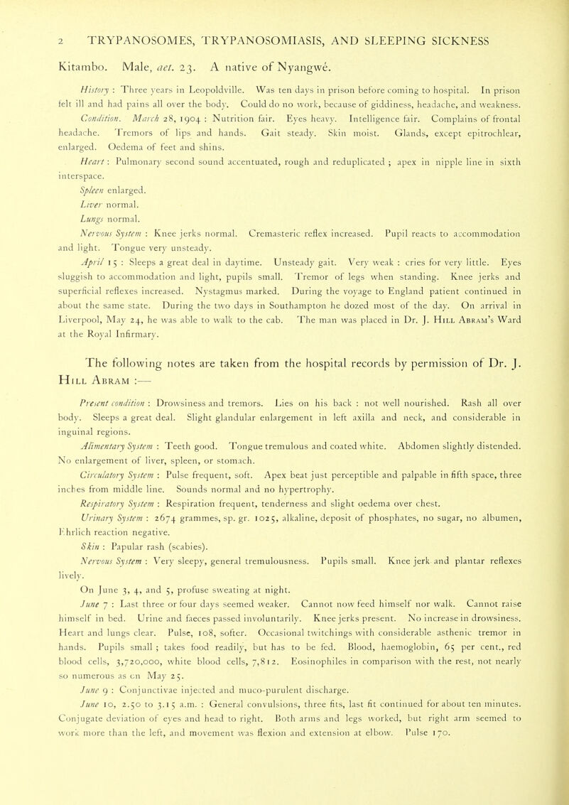 Kitambo. Male, net. 23. A native of Nyangwe. History : Three years in Leopoldville. Was ten days in prison before coming to hospital. In prison felt ill and had pains all over the bod}'. Could do no work, because of giddiness, headache, and weakness. Condition. March 28, 1904 : Nutrition fair. Eyes heavy. Intelligence fair. Complains of frontal headache. Tremors of lips and hands. Gait steady. Skin moist. Glands, except epitrochlear, enlarged. Oedema of feet and shins. Heart : Pulmonary second sound accentuated, rough and reduplicated ; apex in nipple line in sixth interspace. Spleen enlarged. Liver normal. Lungs normal. Nervous System : Knee jerks normal. Cremasteric reflex increased. Pupil reacts to accommodation and light. Tongue very unsteady. April 1 5 : Sleeps a great deal in daytime. Unsteady gait. Very weak : cries for very little. Eyes sluggish to accommodation and light, pupils small. Tremor of legs when standing. Knee jerks and superficial reflexes increased. Nystagmus marked. During the voyage to England patient continued in about the same state. During the two days in Southampton he dozed most of the day. On arrival in Liverpool, May 24, he was able to walk to the cab. The man was placed in Dr. J. Hill Abram's Ward at the Royal Infirmary. The following notes are taken from the hospital records by permission of Dr. J. Hill Abram :— Present condition : Drowsiness and tremors. Lies on his back : not well nourished. Rash all over body. Sleeps a great deal. Slight glandular enlargement in left axilla and neck, and considerable in inguinal regions. Alimentary System : Teeth good. Tongue tremulous and coated white. Abdomen slightly distended. No enlargement of liver, spleen, or stomach. Circulatory System : Pulse frequent, soft. Apex beat just perceptible and palpable in fifth space, three inches from middle line. Sounds normal and no hypertrophy. Respiratory System : Respiration frequent, tenderness and slight oedema over chest. Urinary System : 2674 grammes, sp. gr. 1025, alkaline, deposit of phosphates, no sugar, no albumen, ]'*hrlich reaction negative. Skin : Papular rash (scabies). Nervous System : Very sleepy, general tremulousness. Pupils small. Knee jerk and plantar reflexes lively. On June 3, 4, and 5, profuse sweating at night. June 7 : Last three or four days seemed weaker. Cannot now feed himself nor walk. Cannot raise himself in bed. Urine and faeces passed involuntarily. Knee jerks present. No increase in drowsiness. Heart and lungs clear. Pulse, 108, softer. Occasional twitchings with considerable asthenic tremor in hands. Pupils small ; takes food readily, but has to be fed. Blood, haemoglobin, 65 per cent., red blood cells, 3,720,000, white blood cells, 7,812. Eosinophiles in comparison with the rest, not nearly so numerous as en May 25. June 9 : Conjunctivae injected and muco-purulent discharge. June 10, 2.50 to 3.15 a.m. : General convulsions, three fits, last fit continued for about ten minutes. Conjugate deviation of eyes and head to right. Both arms and legs worked, but right arm seemed to work more than the left, and movement was flexion and extension at elbow. Pulse 170.