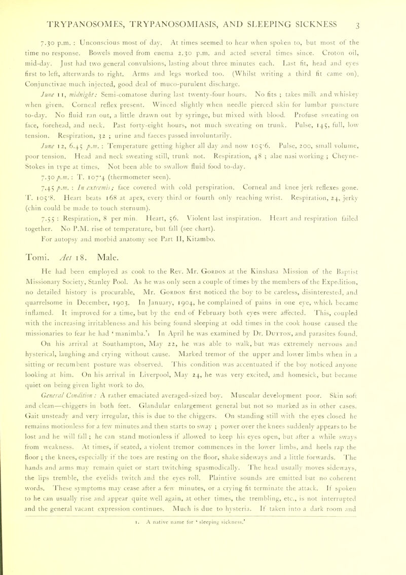 7.30 p.m. : Unconscious most of day. At times seemed to hear when spoken to, but most ot the time no response. Bowels moved from enema 2.30 p.m. and acted several times since. Croton oil, mid-day. Just had two general convulsions, lasting about three minutes each. Last fit, head and eyes first to left, afterwards to right. Arms and legs worked too. (Whilst writing a third fit came on). Conjunctivae much injected, good deal ot muco-purulent discharge. June 1 1, midnight: Semi-comatose during last twenty-four hours. No fits ; takes milk and whiskey when given. Corneal reflex present. Winced slightly when needle pierced skin for lumbar puncture to-day. No fluid ran out, a little drawn out by syringe, but mixed with blood. Proiuse sweating on face, forehead, and neck. Past forty-eight hours, not much sweating on trunk. Pul>e, 145, full, low- tension. Respiration, 32 ; urine and faeces passed involuntarily. June 12, 6.4.5 p.m. : Temperature getting higher all da}' and now ioy6. Pulse, 200, small volume, poor tension. Head and neck sweating still, trunk not. Respiration, 48 ; alae nasi working ; Cheyne- Stokes in type at times. Not been able to swallow fluid food to-day. 7.30 p.m. : T. I07'4 (thermometer seen). 7,45 p.m. : In extremis; face covered with cold perspiration. Corneal and knee jerk reflexes gone. T. lOj'S. Heart beats 168 at apex, ever} third or fourth old}' reaching wrist. Respiration, 24, jerk}' (chin could be made to touch sternum). 7.55 : Respiration, 8 per min. Heart, 56. Violent last inspiration. Heart and respiration failed together. No P.M. rise of temperature, but fall (see chart). For autopsy and morbid anatomy see Part II, Kitambo. Tomi. Aet 18. Male. He had been employed as cook to the Rev. Mr. Gordon at the Kinshasa Mission of the Baptist Missionary Society, Stanley Pool. As he was only seen a couple of times by the members of the Expedition, no detailed history is procurable, Mr. Gordon first noticed the boy to be careless, disinterested, and quarrelsome in December, 1903. In January, 1904, he complained of pains in one eye, which became inflamed. It improved for a time, but by the end of February both eyes were affected. This, coupled with the increasing irritableness and his being found sleeping at odd times in the cook house caused the missionaries to fear he had ' manimba.'i In April he was examined by Dr. Dutton, and parasites found. On his arrival at Southampton, May 22, he was able to walk, but was extremely nervous and hysterical, laughing-and crying without cause. Marked tremor of the upper and lower limbs when in a sitting or recumbent posture was observed. 'Phis condition was accentuated if the boy noticed anyone looking at him. On his arrival in Liverpool, May 24, he was very excited, and homesick, but became quiet on being given light work to do. General Condition: A rather emaciated averaged-sized boy. Muscular development poor. Skin soft and clean—chiggers in both teet. Glandular enlargement general but not so marked as in other cases. Gait unsteady and very irregular, this is due to the chiggers. On standing still with the eyes closed he remains motionless for a few minutes and then starts to sway ; power over the knees suddenly appears to be lost and he will tall ; he can stand motionless if allowed to keep his eyes open, but after a while sways from weakness. At times, if seated, a violent tremor commences in the low er limbs, and heels rap the floor; the knees, especially it the toes are resting on the floor, shake sideways and a little forwards. The hands and arms may remain quiet or start twitching spasmodically. The head usually moves sideways, the lips tremble, the evelids twitch and the eyes roll. Plaintive sounds are emitted but no coherent words. These symptoms may cease after a few minutes, or a crying fit terminate the attack. If spoken to he can usually rise and appear quite well again, at other times, the trembling, etc., is not interrupted and the general vacant expression continues. Much is due to hysteria. It taken into a dark room and