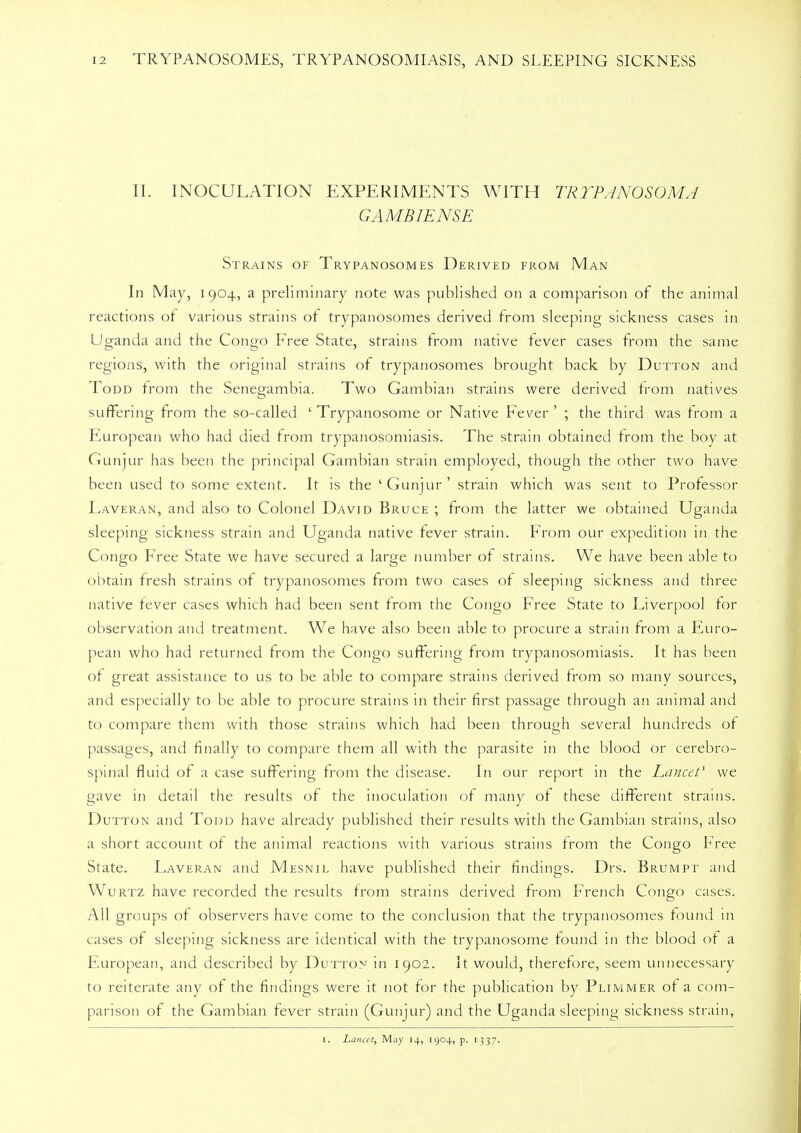 II. INOCULATION EXPERIMENTS WITH TRYPANOSOMA GAMBIENSE Strains of Trypanosomes Derived from Man In May, i 904, a preliminary note was published on a comparison of the animal reactions of various strains of trypanosomes derived from sleeping sickness cases in Uganda and the Congo Free State, strains from native fever cases from the same regions, with the original strains of trypanosomes brought back by Dutton and Todd from the Senegambia. Two Gambian strains were derived from natives suffering from the so-called ' Trypanosome or Native Fever ' ; the third was from a European who had died from trypanosomiasis. The strain obtained from the boy at Gunjur has been the principal Gambian strain employed, though the other two have been used to some extent. It is the 'Gunjur' strain which was sent to Professor Laveran, and also to Colonel David Bruce ; from the latter we obtained Uganda sleeping sickness strain and Uganda native fever strain. From our expedition in the Congo Free State we have secured a large number of strains. We have been able to obtain fresh strains of trypanosomes from two cases of sleeping sickness and three native fever cases which had been sent from the Congo Free State to Liverpool tor observation and treatment. We have also been able to procure a strain from a Euro- pean who had returned from the Congo suffering from trypanosomiasis. It has been of great assistance to us to be able to compare strains derived from so many sources, and especially to be able to procure strains in their first passage through an animal and to compare them with those strains which had been through several hundreds of passages, and finally to compare them all with the parasite in the blood or cerebro- spinal fluid of a case suffering from the disease. In our report in the Lancet1 we gave in detail the results of the inoculation of many of these different strains. Dutton and Todd have already published their results with the Gambian strains, also a short account of the animal reactions with various strains from the Congo Free State. Laveran and Mesnil have published their findings. Drs. Brumpt and Wurtz have recorded the results from strains derived from French Congo cases. All groups of observers have come to the conclusion that the trypanosomes found in cases of sleeping sickness are identical with the trypanosome found in the blood of a European, and described by Dutton in 1902. It would, therefore, seem unnecessary to reiterate any of the findings were it not for the publication by Plimmer of a com- parison of the Gambian fever strain (Gunjur) and the Uganda sleeping sickness strain, 1. Lancet, May 14, 1904, p. 1337.