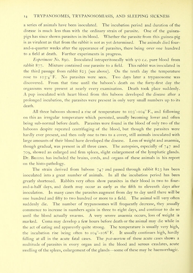 a series of animals have been inoculated. The incubation period and duration of the disease is much less than with the ordinary strain of parasite. One of the guinea- pigs has since shown parasites in its blood. Whether the parasite from this guinea-pig is as virulent as that from the rabbit is not as yet determined. The animals died four- and-a-quarter weeks after the appearance of parasites, there being over one hundred to a field at death. Further experiments in progress. Experiment No. 890. Inoculated intraperitoneally with 9*0 c.c. pure blood from rabbit 877. Mixture contained one parasite to a field. This rabbit was inoculated in the third passage from rabbit 823 (see above). On the tenth day the temperature rose to I03*4°F. No parasites were seen. Two days later a trypanosome was discovered. From that time until the baboon's death on the forty-first day the organisms were present at nearly every examination. Death took place suddenly. A pup inoculated with heart blood from this baboon developed the disease after a prolonged incubation, the parasites were present in only very small numbers up to its death. All three baboons showed a rise of temperature to I03°-I04° F., and following on this an irregular temperature which persisted, usually becoming lower and often being sub-normal before death. Parasites were found in the blood of only two of the baboons despite repeated centrifuging of the blood, but though the parasites were hardly ever present, and then only one to two to a cover, still animals inoculated with large amounts of their blood have developed the disease. Loss of weight and anaemia, though gradual, was present in all three cases. The autopsies, especially of 747 and 709, showed an enlarged and firm spleen, slight enlargement of the lymphatic glands. Dr. Breinl has included the brains, cords, and organs of these animals in his report on the histo-pathology. The strain derived from baboon 747 and passed through rabbit 823 has been inoculated into a great number of animals. In all the incubation period has been greatly shortened. Rabbits very often show parasites in their blood in two to four- and-a-half days, and death may occur as early as the fifth to eleventh days after inoculation. In many cases the parasites augment from day to day until there will be one hundred and fifty to two hundred or more to a field. The animal will very often suddenly die. The number of trypanosomes will frequently decrease, they usually commence to increase in numbers again in three to eight days, and continue to do so until the blood actually swarms. A very severe anaemia occurs, loss of weight is marked. Coma may develop a few hours before death or the animal may die while in the act of eating and apparently quite strong. The temperature is usually very high, the incubation rise being often to i04°-io60 F. It usually continues high, hardly falling at all in the acute fatal cases. The post-mortem of these acute cases shows a multitude of parasites in every organ and in the blood and serous exudates, acute swelling of the spleen, enlargement of the glands—some of these may be haemorrhagic.