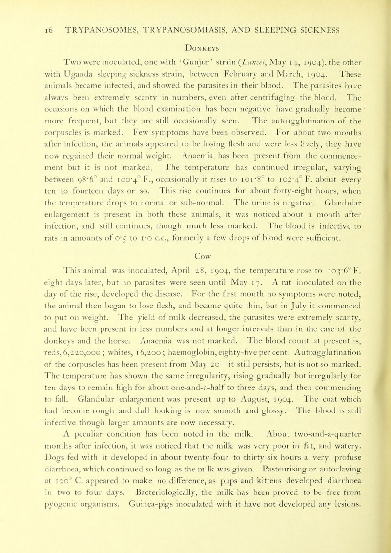 Donkeys Two were inoculated, one with 'Gunjur ' strain (Lancet, May 14, 1904), the other with Uganda sleeping sickness strain, between February and March, 1904. These animals became infected, and showed the parasites in their blood. The parasites have always been extremely scanty in numbers, even alter centrifuging the blood. The occasions on which the blood examination has been negative have gradually become more frequent, but they are still occasionally seen. The autoagglutination of the corpuscles is marked. Few symptoms have been observed. For about two months after infection, the animals appeared to be losing flesh and were less lively, they have now regained their normal weight. Anaemia has been present from the commence- ment but it is not marked. The temperature has continued irregular, varying between 98*6° and 100-4° F., occasionally it rises to loi8° to 102-4° F. about every ten to fourteen days or so. This rise continues for about forty-eight hours, when the temperature drops to normal or sub-normal. The urine is negative. Glandular enlargement is present in both these animals, it was noticed about a month after infection, and still continues, though much less marked. The blood is infective to rats in amounts of 0*5 to ro c.c, formerly a few drops of blood were sufficient. Cow This animal was inoculated, April 28, 1904, the temperature rose to 103-6° F. eight days later, but no parasites were seen until May 17. A rat inoculated on the day of the rise, developed the disease. For the first month no symptoms were noted, the animal then began to lose flesh, and became quite thin, but in July it commenced to put on weight. The yield of milk decreased, the parasites were extremely scanty, and have been present in less numbers and at longer intervals than in the case of the donkeys and the horse. Anaemia was not marked. The blood count at present is, reds, 6,220,000 ; whites, 16,200; haemoglobin, eighty-five per cent. Autoagglutination of the corpuscles has been present from May 20—it still persists, but is not so marked. The temperature has shown the same irregularity, rising gradually but irregularly for ten days to remain high for about one-and-a-half to three days, and then commencing to fall. Glandular enlargement was present up to August, 1904. The coat which had become rough and dull looking is now smooth and glossy. The blood is still infective though larger amounts are now necessary. A peculiar condition has been noted in the milk. About two-and-a-quarter months after infection, it was noticed that the milk was very poor in fat, and watery. Dogs fed with it developed in about twenty-four to thirty-six hours a very profuse diarrhoea, which continued so long as the milk was given. Pasteurising or autoclaving at 120° C. appeared to make no difference, as pups and kittens developed diarrhoea in two to four days. Bacteriologically, the milk has been proved to be free from pyogenic organisms. Guinea-pigs inoculated with it have not developed any lesions.
