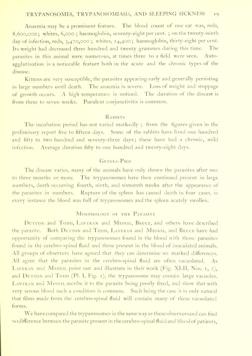 Anaemia may be a prominent feature. The blood count of one cat was, reds, 8,600,000; whites, 6,000 ; haemoglobin, seventy-eight per cent. ; on the twenty-ninth day of infection, reds, 3,470,000 ; whites, 14,400; haemoglobin, thirty-eight percent. Its weight had decreased three hundred and twenty grammes during this time. The parasites in this animal were numerous, at times three to a field were seen. Auto- agglutination is a noticeable feature both in the acute and the chronic types of the disease. Kittens are very susceptible, the parasites appearing early and generally persisting in large numbers until death. The anaemia is severe. Loss of weight and stoppage of growth occurs. A high temperature is noticed. The duration ot the disease is from three to seven weeks. Purulent conjunctivitis is common. Rabbits The incubation period has not varied markedly ; from the figures given in the preliminary report five to fifteen days. Some ot the rabbits have lived one hundred and fifty to two hundred and seventy-three days; these have had a chronic, mild infection. Average duration fifty to one hundred and twenty-eight days. Guinea-Pigs The disease varies, many of the animals have only shown the parasites after one to three months or more. The trypanosomes have then continued present in large numbers, death occurring fourth, ninth, and sixteenth weeks after the appearance ot the parasites in numbers. Rupture of the spleen has caused death in tour cases, in every instance the blood was full of trypanosomes and the spleen acutely swollen. Morphology of the Parasite Dutton and Todd, Laveran and Mesnil, Bruce, and others have described the parasite. Both Dutton and Todd, Laveran and Mesnil, and Bruce have had opportunity of comparing the trypanosomes found in the blood with those parasites found in the cerebro-spmal fluid and those present in the blood of inoculated animals. All groups of observers have agreed that they can determine no marked differences. All agree that the parasites in the cerebro-spinal fluid are often vacuolated. As Laveran and Mesnil point out and illustrate in their work (Fig. XLII, Nos. 1, 2), and Dutton and Todd (PI. I, Fig. 1), the trypanosome may contain large vacuoles. Laveran and Mesnil ascribe it to the parasite being poorly fixed, and show that with very serous blood such a condition is common. Such being the case it is only natural that films made from the cerebro-spinal fluid will contain many ot these vacuolated forms. We havecompared the trypanosomes in the same way as theseobserversand can find no difference between the parasite present in the cerebro-spinal fluid and blood of patients,