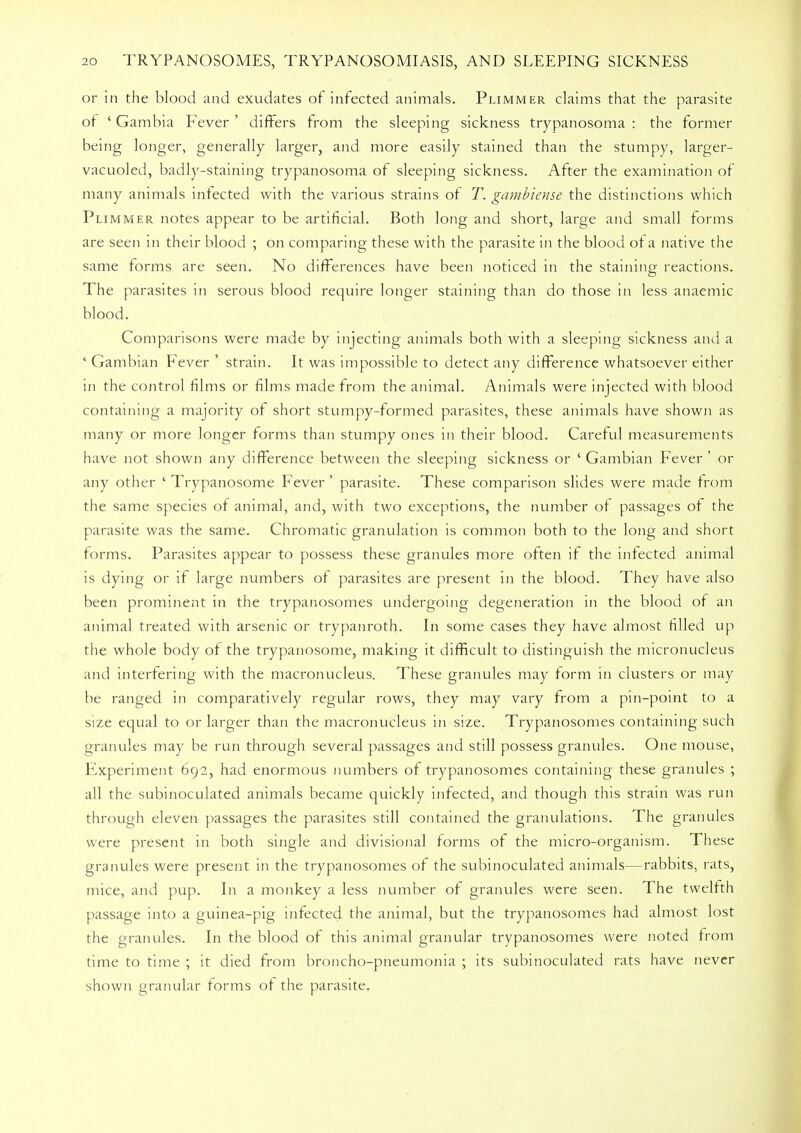 or in the blood and exudates of infected animals. Plimmer claims that the parasite of ' Gambia Fever ' differs from the sleeping sickness trypanosoma : the former being longer, generally larger, and more easily stained than the stumpy, larger- vacuoled, badly-staining trypanosoma of sleeping sickness. After the examination of many animals infected with the various strains of T. gambiense the distinctions which Plimmer notes appear to be artificial. Both long and short, large and small forms are seen in their blood ; on comparing these with the parasite in the blood of a native the same forms are seen. No differences have been noticed in the staining reactions. The parasites in serous blood require longer staining than do those in less anaemic blood. Comparisons were made by injecting animals both with a sleeping sickness and a ' Gambian Fever ' strain. It was impossible to detect any difference whatsoever either in the control films or films made from the animal. Animals were injected with blood containing a majority of short stumpy-formed parasites, these animals have shown as many or more longer forms than stumpy ones in their blood. Careful measurements have not shown any difference between the sleeping sickness or ' Gambian Fever ' or any other ' Trypanosome Fever' parasite. These comparison slides were made from the same species of animal, and, with two exceptions, the number of passages of the parasite was the same. Chromatic granulation is common both to the long and short forms. Parasites appear to possess these granules more often if the infected animal is dying or if large numbers of parasites are present in the blood. They have also been prominent in the trypanosomes undergoing degeneration in the blood of an animal treated with arsenic or trypanroth. In some cases they have almost filled up the whole body of the trypanosome, making it difficult to distinguish the micronucleus and interfering with the macronucleus. These granules may form in clusters or may be ranged in comparatively regular rows, they may vary from a pin-point to a size equal to or larger than the macronucleus in size. Trypanosomes containing such granules may be run through several passages and still possess granules. One mouse, Experiment 692, had enormous numbers of trypanosomes containing these granules ; all the subinoculated animals became quickly infected, and though this strain was run through eleven passages the parasites still contained the granulations. The granules were present in both single and divisional forms of the micro-organism. These granules were present in the trypanosomes of the subinoculated animals—rabbits, rats, mice, and pup. In a monkey a less number of granules were seen. The twelfth passage into a guinea-pig infected the animal, but the trypanosomes had almost lost the granules. In the blood of this animal granular trypanosomes were noted from time to time ; it died from broncho-pneumonia ; its subinoculated rats have never shown granular forms of the parasite.