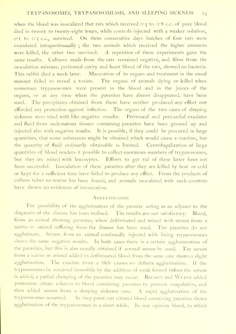 when the blood was inoculated that rats which received 0*5 to cr8 c.c. of pure blood died in twenty to twenty-eight hours, while controls injected with a weaker solution, o-1 to C5 c.c, survived. On three consecutive days batches of tour rats were inoculated intraperitoneally ; the two animals which received the higher amounts were killed, the other two survived. A repetition of these experiments gave the same results. Cultures made from the rats remained negative, and films from the inoculation mixture, peritoneal cavity and heart blood of the rats, showed no bacteria. This rabbit died a week later. Maceration of its organs and treatment in the usual manner tailed to reveal a toxine. The organs of animals dying or killed when numerous trypanosomes were present in the blood and in the juices of the organs, or at any time when the parasites have almost disappeared, have been used. The precipitates obtained from them have neither produced any effect nor afforded any protection against infection. The organs of the two cases of sleeping sickness were tried with like negative results. Peritoneal and pericardial exudates and fluid from oedematous tissues containing parasites have been ground up and injected also with negative results. It is possible, if they could be procured in large quantities, that some substances might be obtained which would cause a reaction, but the quantity of fluid ordinarily obtainable is limited. Centrifugalization of large quantities of blood renders it possible to collect enormous numbers of trypanosomes, but they are mixed with leucocytes. Efforts to get rid of these latter have not been successful. Inoculation of these parasites after they are killed by heat or cold or kept tor a sufficient time have failed to produce any effect. From the products of culture tubes no toxine has been found, and animals inoculated with such contents have shown no evidences of intoxication. Agglutination 1 he possibility of the agglutination of the parasite acting as an adjunct to the diagnosis of the disease has been realised. The results are not satisfactory. Blood, from an animal showing parasites, when defibrinated and mixed with serum from a native 01- animal suffering from the disease has been used. The parasites do not agglutinate. Scrum from an animal continually injected with living trypanosomes shows the same negative results. In both cases there is a certain agglomeration of the parasites, but this is also usually obtained if normal serum be used. The serum from a native or animal added to defibrinated blood from the same case shows a slight agglutination. The exudate from a bleb causes no definite agglutination. If the trypanosomes be rendered immobile by the addition of weak formol before the serum is added, a partial clumping of the parasites may occur. Brumpt and Wurtz added potassium citrate solution to blood containing parasites to prevent coagulation, and then added serum from a sleeping sickness case. A rapid agglutination of the trypanosomes occurred. As the)' point out citrated blood containing parasites shows agglutination of the trypanosomes in a short while. In our opinion blood, to which