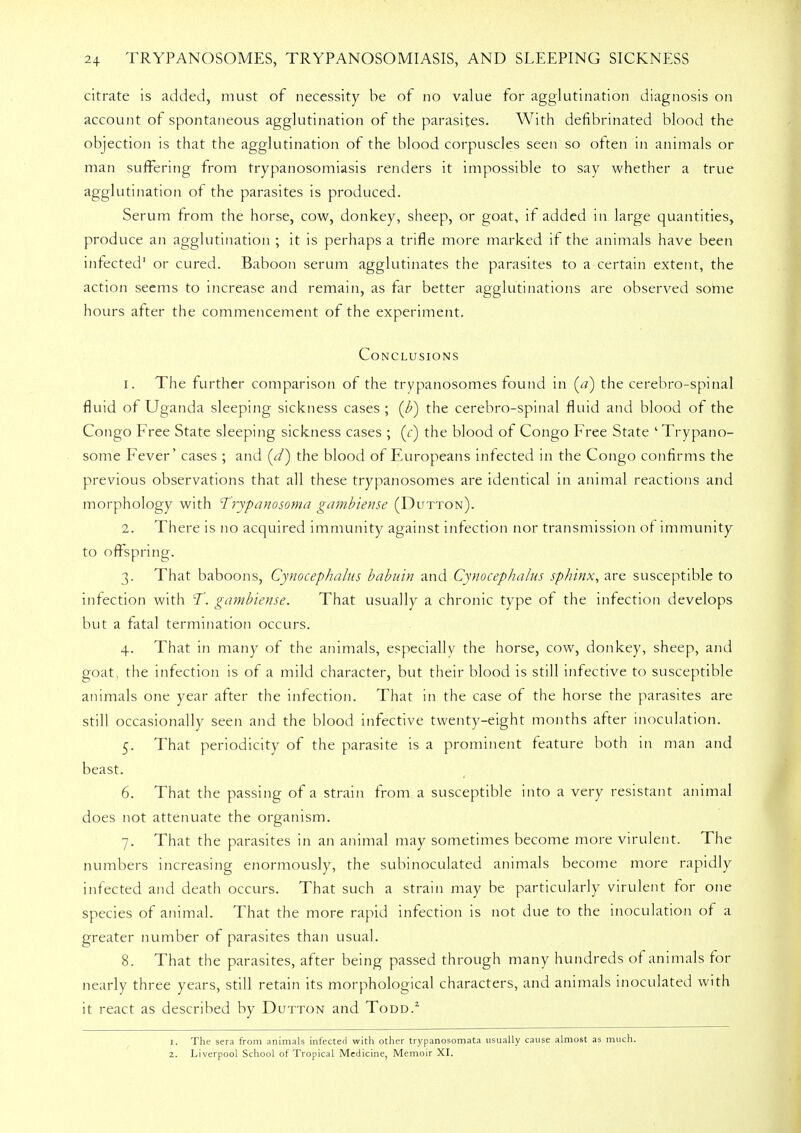 citrate is added, must of necessity be of no value for agglutination diagnosis on account of spontaneous agglutination of the parasites. With defibrinated blood the objection is that the agglutination of the blood corpuscles seen so often in animals or man suffering from trypanosomiasis renders it impossible to say whether a true agglutination of the parasites is produced. Serum from the horse, cow, donkey, sheep, or goat, if added in large quantities, produce an agglutination ; it is perhaps a trifle more marked if the animals have been infected' or cured. Baboon serum agglutinates the parasites to a certain extent, the action seems to increase and remain, as far better agglutinations are observed some hours after the commencement of the experiment. Conclusions i. The further comparison of the trypanosomes found in (<?) the cerebro-spinal fluid of Uganda sleeping sickness cases ; (F) the cerebro-spinal fluid and blood of the Congo Free State sleeping sickness cases ; (r) the blood of Congo Free State 'Trypano- some Fever' cases ; and (^/) the blood of Europeans infected in the Congo confirms the previous observations that all these trypanosomes are identical in animal reactions and morphology with Trypanosoma gambiense (Dutton). 1. There is no acquired immunity against infection nor transmission of immunity to offspring. 3. That baboons, Cynocephalus babuin and Cynocephalus sphinx, are susceptible to infection with T. gambiense. That usually a chronic type of the infection develops but a fatal termination occurs. 4. That in many of the animals, especially the horse, cow, donkey, sheep, and goat, the infection is of a mild character, but their blood is still infective to susceptible animals one year after the infection. That in the case of the horse the parasites are still occasionally seen and the blood infective twenty-eight months after inoculation. 5. That periodicity of the parasite is a prominent feature both in man and beast. 6. That the passing of a strain from a susceptible into a very resistant animal does not attenuate the organism. 7. That the parasites in an animal may sometimes become more virulent. The numbers increasing enormously, the subinoculated animals become more rapidly infected and death occurs. That such a strain may be particularly virulent for one species of animal. That the more rapid infection is not due to the inoculation of a greater number of parasites than usual. 8. That the parasites, after being passed through many hundreds of animals for nearly three years, still retain its morphological characters, and animals inoculated with it react as described by Dutton and Todd.2 1. The sera from animals infected with other trypanosomata usually cause almost as much. 2. Liverpool School of Tropical Medicine, Memoir XI.