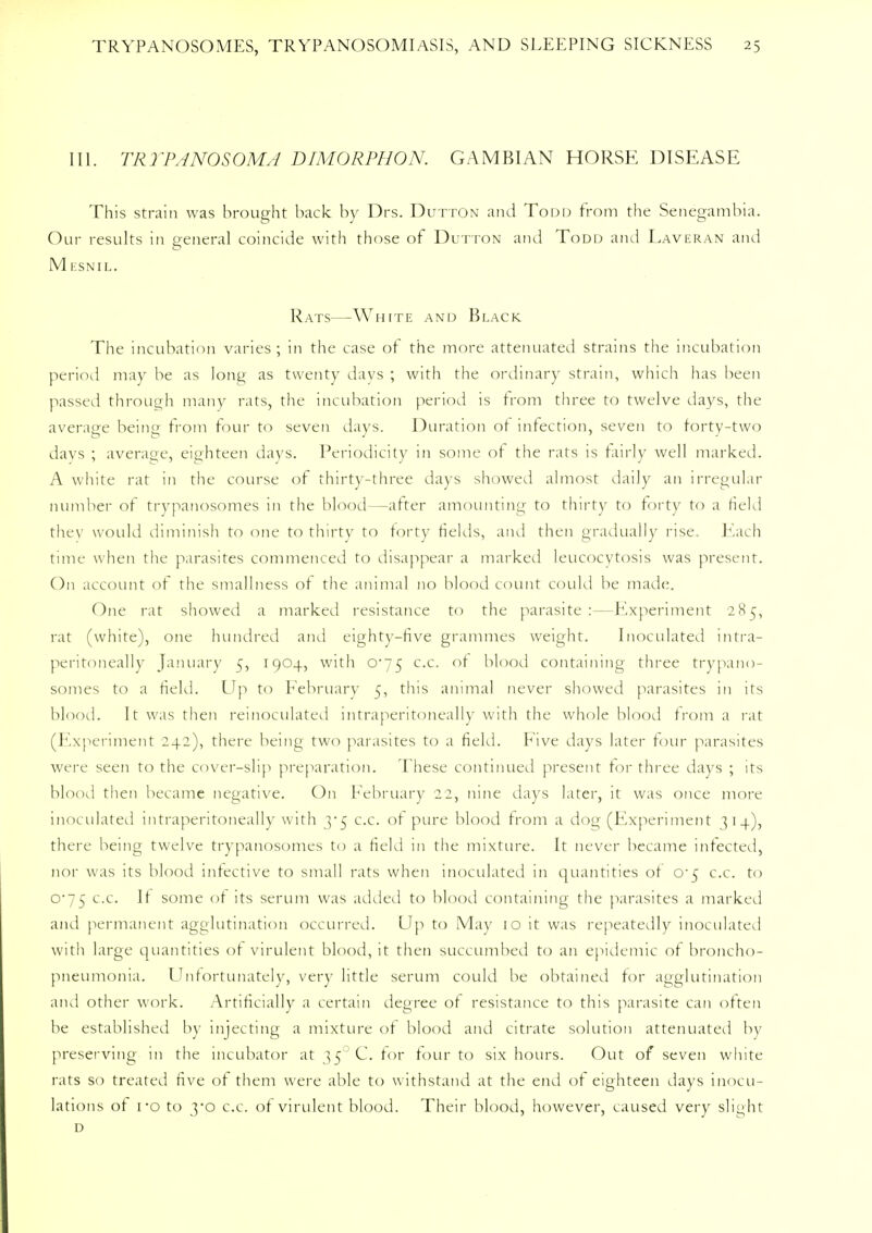 III. TRYPANOSOMA DIMORPHON. GAMB1AN HORSE DISEASE This strain was brought back by Drs. Dutton and Todd from the Senegambia. Our results in general coincide with those of Dutton and Todd and Laveran and M ESNIL. Rats—White and Black The incubation varies ; in the case of the more attenuated strains the incubation period may be as long as twenty days ; with the ordinary strain, which has been passed through many rats, the incubation period is from three to twelve days, the average being from four to seven days. Duration of infection, seven to forty-two days ; average, eighteen days. Periodicity in some of the rats is fairly well marked. A white rat in the course of thirty-three days showed almost daily an irregular number of trypanosomes in the blood—after amounting to thirty to forty to a field they would diminish to one to thirty to forty fields, and then gradually rise. Each time when the parasites commenced to disappear a marked leucocytosis was present. On account of the smallness of the animal no blood count could be made. One rat showed a marked resistance to the parasite:—Experiment 285, rat (white), one hundred and eighty-five grammes weight. Inoculated intra- peritoneally January 5, 1904, with 0*75 c.c. of blood containing three trypano- somes to a field. Up to February 5, this animal never showed parasites in its blood. It was then reinoculated intraperitoneally with the whole blood from a rat (Experiment 242), there being two parasites to a field. Five days later tour parasites were seen to the cover-slip preparation. These continued present for three days ; its blood then became negative. On February 2 2, nine days later, it was once more inoculated intraperitoneally with 3*5 c.c. of pure blood from a dog (Experiment ] 1 4), there being twelve trypanosomes to a field in the mixture. It never became infected, nor was its blood infective to small rats when inoculated in quantities of o-5 c.c. to 0-75 c.c. If some of its serum was added to blood containing the parasites a marked and permanent agglutination occurred. Up to May 10 it was repeatedly inoculated with large quantities of virulent blood, it then succumbed to an epidemic of broncho- pneumonia. Unfortunately, very little serum could be obtained for agglutination and other work. Artificially a certain degree of resistance to this parasite can often be established by injecting a mixture of blood and citrate solution attenuated In- preserving in the incubator at 350 C. for tour to six hours. Out of seven white rats so treated five of them were able to withstand at the end of eighteen days inocu- lations of i*o to yo c.c. of virulent blood. Their blood, however, caused very slight d