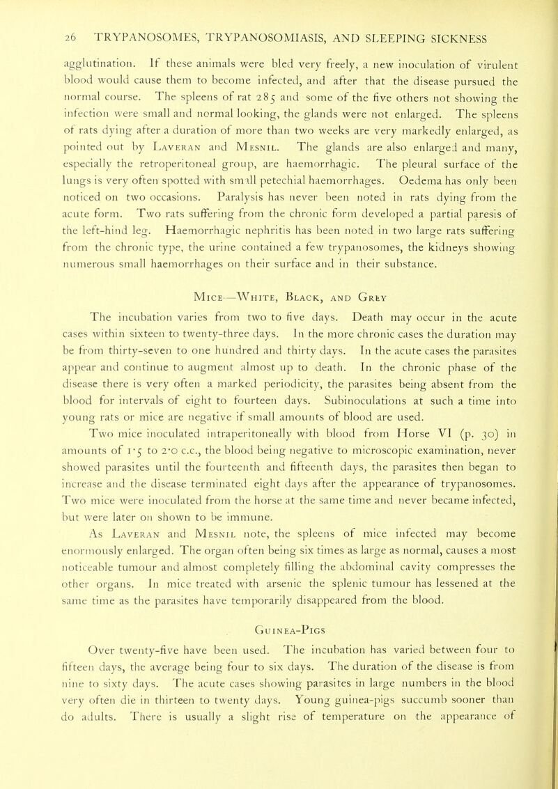agglutination. If these animals were bled very freely, a new inoculation of virulent blood would cause them to become infected, and after that the disease pursued the normal course. The spleens of rat 285 and some of the five others not showing the infection were small and normal looking, the glands were not enlarged. The spleens of rats dying after a duration of more than two weeks are very markedly enlarged, as pointed out by Laveran and Mesnil. The glands are also enlarged and many, especially the retroperitoneal group, are haemorrhagic. The pleural surface of the lungs is very often spotted with small petechial haemorrhages. Oedema has only been noticed on two occasions. Paralysis has never been noted in rats dying from the acute form. Two rats suffering from the chronic form developed a partial paresis of the left-hind leg. Haemorrhagic nephritis has been noted in two large rats suffering from the chronic type, the urine contained a few trypanosomes, the kidneys showing numerous small haemorrhages on their surface and in their substance. Mice—White, Black, and Griiy The incubation varies from two to five days. Death may occur in the acute cases within sixteen to twenty-three days. In the more chronic cases the duration may be from thirty-seven to one hundred and thirty days. In the acute cases the parasites appear and continue to augment almost up to death. In the chronic phase of the disease there is very often a marked periodicity, the parasites being absent from the blood for intervals of eight to fourteen days. Subinoculations at such a time into young rats or mice are negative if small amounts of blood are used. Two mice inoculated intraperitoneally with blood from Horse VI (p. 30) in amounts of 1*5 to 2*0 c.c, the blood being negative to microscopic examination, never showed parasites until the fourteenth and fifteenth days, the parasites then began to increase and the disease terminated eight days after the appearance of trypanosomes. Two mice were inoculated from the horse at the same time and never became infected, but were later on shown to be immune. As Laveran and Mesnil note, the spleens of mice infected may become enormously enlarged. The organ often being six times as large as normal, causes a most noticeable tumour and almost completely filling the abdominal cavity compresses the other organs. In mice treated with arsenic the splenic tumour has lessened at the same time as the parasites have temporarily disappeared from the blood. Guinea-Pigs Over twenty-five have been used. The incubation has varied between four to fifteen days, the average being four to six days. The duration of the disease is from nine to sixty days. The acute cases showing parasites in large numbers in the blood very often die in thirteen to twenty days. Young guinea-pigs succumb sooner than do adults. There is usually a slight rise of temperature on the appearance of