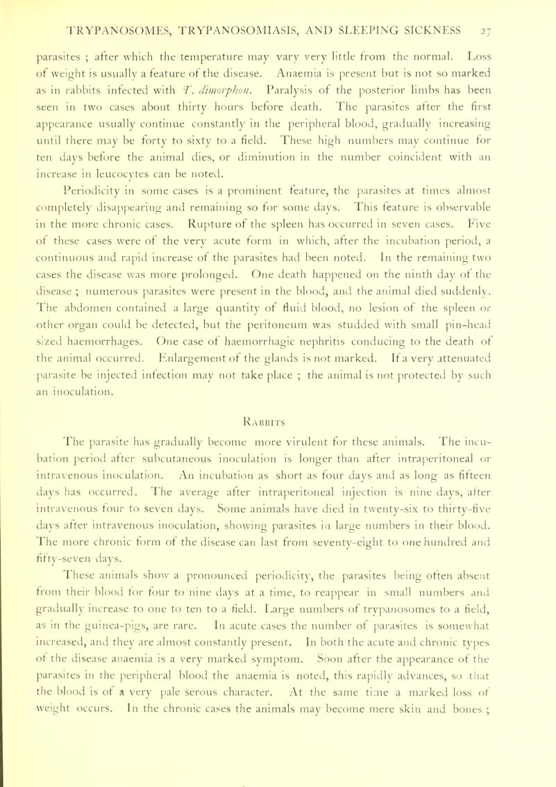 parasites ; after which the temperature may vary very little from the normal. Loss of weight is usually a feature of the disease. Anaemia is present but is not so marked as in rabbits infected with T. dimorphon. Paralysis of the posterior limbs has been seen in two cases about thirty hours before death. The parasites after the first appearance usually continue constantly in the peripheral blood, gradually increasing until there may be forty to sixty to a field. These high numbers may continue for ten days before the animal dies, or diminution in the number coincident with an increase in leucocytes can be noted. Periodicity in some cases is a prominent feature, the parasites at times almost completely disappearing and remaining so for some days. This feature is observable in the more chronic cases. Rupture of the spleen has occurred in seven cases. Five of these cases were of the very acute form in which, after the incubation period, a continuous and rapid increase of the parasites had been noted. In the remaining two cases the disease was more prolonged. One death happened on the ninth day of the disease ; numerous parasites were present in the blood, and the animal died suddenly. The abdomen contained a large quantity of fluid blood, no lesion of the spleen or other organ could be detected, but the peritoneum was studded with small pin-head sized haemorrhages. One case of haemorrhagic nephritis conducing to the death of the animal occurred. Knlargement of the glands is not marked. If a very attenuated parasite be injected infection may not take place ; the animal is not protected by such an inoculation. Rabbits The parasite has gradually become more virulent for these animals. The incu- bation period after subcutaneous inoculation is longer than after intraperitoneal or intravenous inoculation. An incubation as short as four days and as long as fifteen days has occurred. The average after intraperitoneal injection is nine days, after intravenous tour to seven days. Some animals have died in twenty-six to thirty-five days after intravenous inoculation, showing parasites in large numbers in their blood. The more chronic form of the disease can last from seventy-eight to one hundred and fifty-seven days. These animals show a pronounced periodicity, the parasites being often absent from their blood for four to nine days at a time, to reappear in small numbers and gradually increase to one to ten to a field. Large numbers of trypanosomes to a field, as in the guinea-pigs, are rare. In acute cases the number of parasites is somewhat increased, and they are almost constantly present. In both the acute and chronic types of the disease anaemia is a very marked symptom. Soon after the appearance of the parasites in the peripheral blood the anaemia is noted, this rapidly advances, so that the blood is of a very pale serous character. At the same time a marked loss of weight occurs. In the chronic cases the animals may become mere skin and bones ;