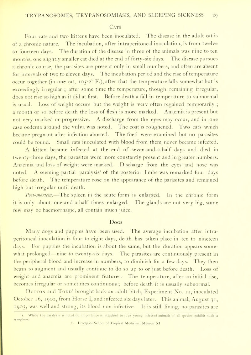 Cats Four cats and two kittens have been inoculated. The disease in the adult cat is of a chronic nature. The incubation, after intraperitoneal inoculation, is from twelve to fourteen days. The duration of the disease in three of the animals was nine to ten months, one slightly smaller cat died at the end of forty-six days. The disease pursues a chronic course, the parasites are prese it only in small numbers, and often are absent for intervals of two to eleven days. The incubation period and the rise of temperature occur together (in one cat, io52° F.), after that the temperature falls somewhat but is exceedingly irregular ; after some time the temperature, though remaining irregular, does not rise so high as it did at first. Before death a fall in temperature to subnormal is usual. Foss of weight occurs but the weight is very often regained temporarily ; a month or so before death the loss of flesh is more marked. Anaemia is present but not very marked or progressive. A discharge from the eyes may occur, and in one case oedema around the vulva was noted. The coat is roughened. Two cats which became pregnant after infection aborted. The foeti were examined but no parasites could be found. Small rats inoculated with blood from them never became infected. A kitten became infected at the end of seven-and-a-half days and died in twenty-three days, the parasites were more constantly present and in greater numbers. Anaemia and loss of weight were marked. Discharge from the eyes and nose was noted. A seeming partial paralysis' of the posterior limbs was remarked four days before death. The temperature rose on the appearance of the parasites and remained high but irregular until death. Post-mortem.—The spleen in the acute form is enlarged. In the chronic form it is only about one-and-a-half times enlarged. The glands are not very big, some tew may be haemorrhagic, all contain much juice. Docs Many dogs and puppies have been used. The average incubation after intra- peritoneal inoculation is tour to eight days, death has taken place in ten to nineteen days. For puppies the incubation is about the same, but the duration appears some- what prolonged—nine to twenty-six days. The parasites are continuously present in the peripheral blood and increase in numbers, to diminish for a few days. They then begin to augment and usually continue to do so up to or just before death. Foss of weight and anaemia are prominent features. The temperature, after an initial rise, becomes irregular or sometimes continuous ; before death it is usually subnormal. Dutton and Todd2 brought back an adult bitch, Experiment No. 1 1, inoculated October 16, 1902. from Horse I, and infected six days later. This animal, August 31, 1903, was well and strong, its blood non-infective. It is still living, no parasites are 1. While the paralysis is noted no importance is attached to it as young infected animals of all species exhibit such a symptom. 1. Liverpool School of Tropical Medicine, Memoir XI