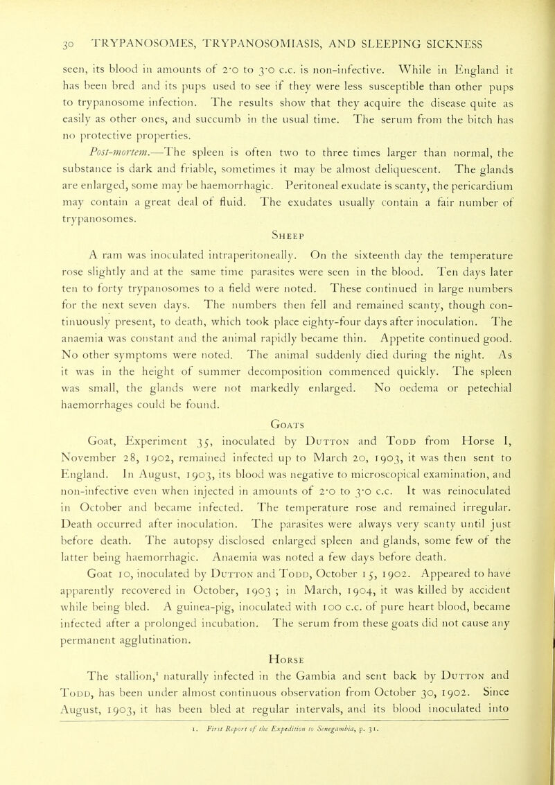 seen, its blood in amounts of 2-o to 3-0 c.c. is non-infective. While in England it has been bred and its pups used to see if they were less susceptible than other puns to trypanosome infection. The results show that they acquire the disease quite as easily as other ones, and succumb in the usual time. The serum from the bitch has no protective properties. Post-mortem.—The spleen is often two to three times larger than normal, the substance is dark and friable, sometimes it may be almost deliquescent. The glands are enlarged, some may be haemorrhagic. Peritoneal exudate is scanty, the pericardium may contain a great deal or fluid. The exudates usually contain a fair number of trypanosomes. Sheep A ram was inoculated intraperitoneally. On the sixteenth day the temperature rose slightly and at the same time parasites were seen in the blood. Ten days later ten to forty trypanosomes to a field were noted. These continued in large numbers lor the next seven days. The numbers then fell and remained scanty, though con- tinuously present, to death, which took place eighty-four days alter inoculation. The anaemia was constant and the animal rapidly became thin. Appetite continued good. No other symptoms were noted. The animal suddenly died during the night. As it was in the height of summer decomposition commenced quickly. The spleen was small, the glands were not markedly enlarged. No oedema or petechial haemorrhages could be found. Goats Goat, Experiment 35, inoculated by Dutton and Todd from Horse I, November 28, 1902, remained infected up to March 20, 1903, it was then sent to England. In August, 1903, its blood was negative to microscopical examination, and non-infective even when injected in amounts of 2-o to 3-o c.c. It was reinoculated in October and became infected. The temperature rose and remained irregular. Death occurred after inoculation. The parasites were always very scanty until just before death. The autopsy disclosed enlarged spleen and glands, some few of the latter being haemorrhagic. Anaemia was noted a few days before death. Goat 10, inoculated by Dutton and Todd, October 1 5, 1902. Appeared to have apparently recovered in October, 1903 ; in March, 1904, it was killed by accident while being bled. A guinea-pig, inoculated with 100 c.c. of pure heart blood, became infected after a prolonged incubation. The serum from these goats did not cause any permanent agglutination. Horse The stallion,1 naturally infected in the Gambia and sent back by Dutton and Todd, has been under almost continuous observation from October 30, 1902. Since August, 1903, it has been bled at regular intervals, and its blood inoculated into 1. First Report of the Expedition to Senegambia, p. 31.
