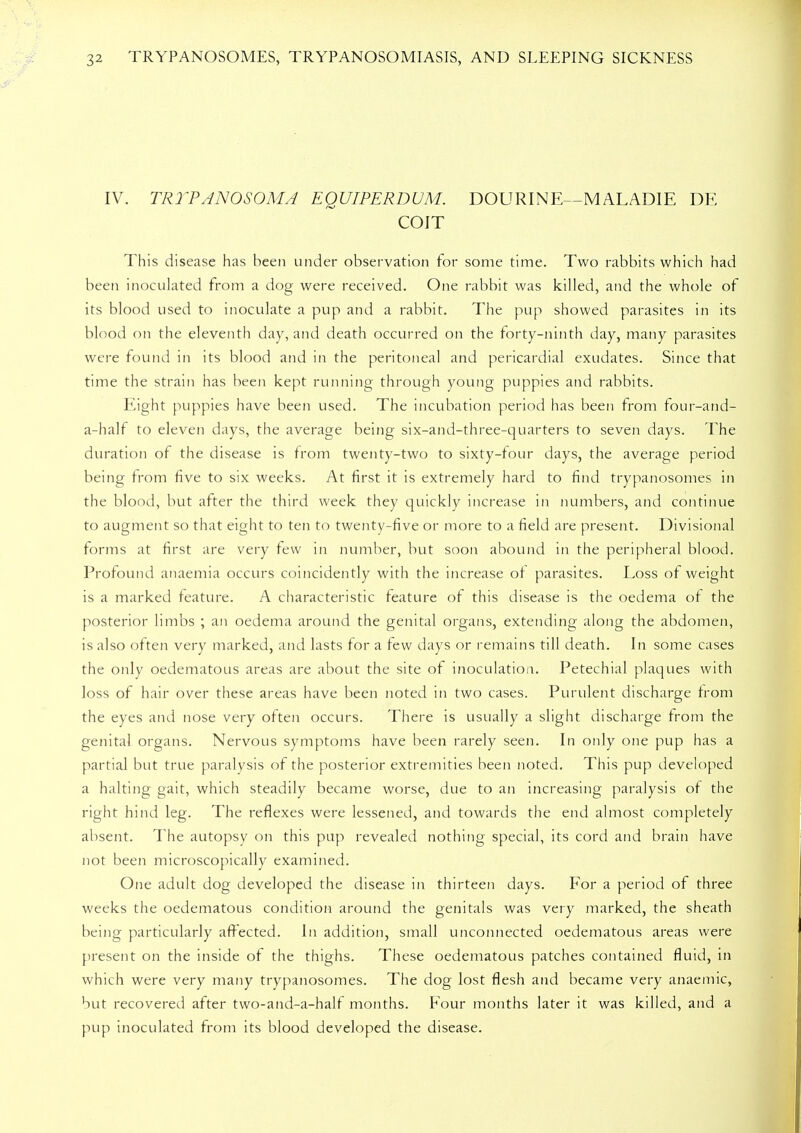 IV. TRYPANOSOMA EQUIPERDUM. DOURINE—M ALADIE DE COIT This disease has been under observation for some time. Two rabbits which had been inoculated from a dog were received. One rabbit was killed, and the whole of its blood used to inoculate a pup and a rabbit. The pup showed parasites in its blood on the eleventh day, and death occurred on the forty-ninth day, many parasites were found in its blood and in the peritoneal and pericardial exudates. Since that time the strait; has been kept running through young puppies and rabbits. Eight puppies have been used. The incubation period has been from four-and- a-half to eleven days, the average being six-and-three-quarters to seven days. The duration of the disease is from twenty-two to sixty-four days, the average period being from five to six weeks. At first it is extremely hard to find trypanosomes in the blood, but after the third week they quickly increase in numbers, and continue to augment so that eight to ten to twenty-five or more to a field are present. Divisional forms at first are very few in number, but soon abound in the peripheral blood. Profound anaemia occurs coincidently with the increase of parasites. Loss of weight is a marked feature. A characteristic feature of this disease is the oedema of the posterior limbs ; an oedema around the genital organs, extending along the abdomen, is also often very marked, and lasts for a few days or remains till death. In some cases the only oedematous areas are about the site of inoculation. Petechial plaques with loss of hair over these areas have been noted in two cases. Purulent discharge from the eyes and nose very often occurs. There is usually a slight discharge from the genital organs. Nervous symptoms have been rarely seen. In only one pup has a partial but true paralysis of the posterior extremities been noted. This pup developed a halting gait, which steadily became worse, due to an increasing paralysis of the right hind leg. The reflexes were lessened, and towards the end almost completely absent. The autopsy on this pup revealed nothing special, its cord and brain have not been microscopically examined. One adult dog developed the disease in thirteen days. For a period of three weeks the oedematous condition around the genitals was very marked, the sheath being particularly affected. In addition, small unconnected oedematous areas were present on the inside of the thighs. These oedematous patches contained fluid, in which were very many trypanosomes. The dog lost flesh and became very anaemic, but recovered after two-and-a-half months. Four months later it was killed, and a pup inoculated from its blood developed the disease.