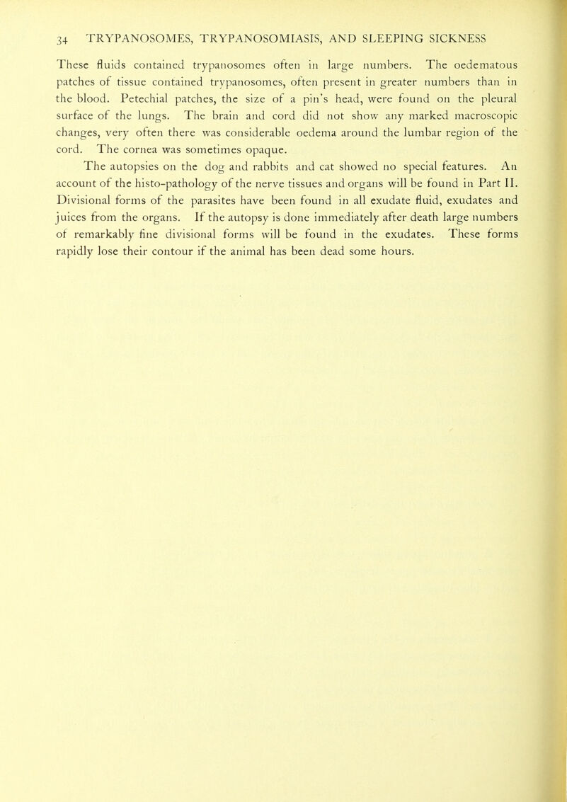 These fluids contained trypanosomes often in large numbers. The oedematous patches of tissue contained trypanosomes, often present in greater numbers than in the blood. Petechial patches, the size of a pin's head, were found on the pleural surface of the lungs. The brain and cord did not show any marked macroscopic changes, very often there was considerable oedema around the lumbar region of the cord. The cornea was sometimes opaque. The autopsies on the dog and rabbits and cat showed no special features. An account of the histo-pathology of the nerve tissues and organs will be found in Part II. Divisional forms of the parasites have been found in all exudate fluid, exudates and juices from the organs. If the autopsy is done immediately after death large numbers of remarkably fine divisional forms will be found in the exudates. These forms rapidly lose their contour if the animal has been dead some hours.