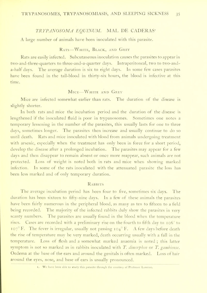 TRYPANOSOMA EOUINUM. MAL DE CADERAS' A large number of animals have been inoculated with this parasite. Rats—White, Black, and Grey Rats are easily infected. Subcutaneous inoculation causes the parasites to appear in two-and-three-quarters to three-and-a-quarter days. Intraperitoneal, two to two-and- a-half days. The average duration is six to eight days. In some few cases parasites have been found in the tail-blood in thirty-six hours, the blood is infective at this time. Mice—White and Grey Mice are infected somewhat earlier than rats. The duration or the disease is slightly shorter. In both rats and mice the incubation period and the duration of the disease is lengthened if the inoculated fluid is poor in trypanosomes. Sometimes one notes a temporary lessening in the number of the parasites, this usually lasts for one to three days, sometimes longer. The parasites then increase and usually continue to do so until death. Rats and mice inoculated with blood from animals undergoing treatment with arsenic, especially when the treatment has only been in force for a short period, develop the disease after a prolonged incubation. The parasites may appear for a few days and then disappear to remain absent or once more reappear, such animals are not protected. Loss of weight is noted both in rats and mice when showing marked infection. In some of the rats inoculated with the attenuated parasite the loss has been less marked and of only temporary duration. Rabbits The average incubation period has been four to five, sometimes six days. The duration has been sixteen to fifty-nine days. In a few of these animals the parasites have been fairly numerous in the peripheral blood, as many as ten to fifteen to a field being recorded. The majority of the infected rabbits duly show the parasites in very scanty numbers. The parasites are usually found in the blood when the temperature rises. Cases are recorded with a preliminary rise on the fourth to fifth day to 106 to io7°F. The fever is irregular, usually not passing 1040 F. A few days before death the rise of temperature may be very marked, death occurring usually with a fall in the temperature. Loss of flesh and a somewhat marked anaemia is noted ; this latter symptom is not so marked as in rabbits inoculated with T. dimorphon or T. gambiense. Oedema at the base of the ears and around the genitals is often marked. Loss of hair around the eyes, nose, and base of ears is usually pronounced. I, We have been able to study this parasite through the courtesy of Professor Laveran.