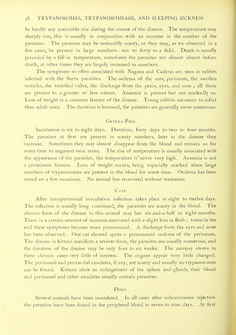 be hardly any noticeable rise during the course of the disease. The temperature may sharply rise, this is usually in conjunction with an increase in the number of the parasites. The parasites may be noticeably scanty, or they may, as we observed in a few cases, be present in large numbers—ten to forty to a field. Death is usually preceded by a fall in temperature, sometimes the parasites are almost absent before death, at other times they are largely increased in numbers. The symptoms so often associated with Nag-ana and Caderas are seen in rabbits infected with the Surra parasites. The oedema of the ears, perineum, the swollen testicles, the tumified vulva, the discharge from the penis, eyes, and nose ; all these are present to a greater or less extent. Anaemia is present but not markedly so. Loss of weight is a constant feature of the disease. Young rabbits are easier to infect than adult ones. The duration is lessened, the parasites are generally more numerous. Guinea-Pigs Incubation is six to eight days. Duration, forty days to two to four months. The parasites at first are present in scanty numbers, later in the disease they increase. Sometimes they may almost disappear from the blood and remain so for some time to augment once more. The rise of temperature is usually associated with the appearance of the parasites, the temperature is'never very high. Anaemia is not a prominent feature. Loss of weight occurs, being especially marked when large numbers of trypanosomes are present in the blood for some time. Oedema has been noted on a few occasions. No animal has recovered without treatment. Cats After intraperitoneal inoculation infection takes place in eight to twelve days. The infection is usually long continued, the parasites are scanty in the blood. The chronic form of the disease in this animal may last six-and-a-half to eight months. There is a certain amount of anaemia associated with a slight loss in flesh ; towards the end these symptoms become more pronounced. A discharge from the eyes and nose has been observed. One cat showed quite a pronounced oedema of the perineum. The disease in kittens manifests a severer form, the parasites are usually numerous, and the duration of the disease may be only four to six weeks. The autopsy shows in these chronic cases very little of interest. The organs appear very little changed. The peritoneal and pericardial exudates, if any, are scanty and usually no trypanosomes can be found. Kittens show an enlargement of the spleen and glands, their blood and peritoneal and other exudates usually contain parasites. Dogs Several animals have been inoculated. In all cases after subcutaneous injection the parasites have been found in the peripheral blood in seven to nine days. At first