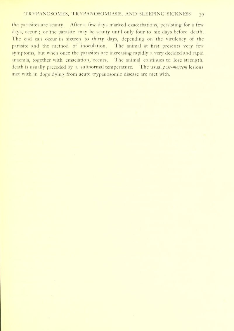 the parasites are scanty. After a few days marked exacerbations, persisting for a few days, occur ; or the parasite may be scanty until only tour to six days before death. The end can occur in sixteen to thirty days, depending on the virulency of the parasite and the method of inoculation. The animal at first presents very few symptoms, but when once the parasites are increasing rapidly a very decided and rapid anaemia, together with emaciation, occurs. The animal continues to lose strength, death is usually preceded by a subnormal temperature. The usual post-mortem lesions met with in dogs dying from acute trypanosomic disease are met with.