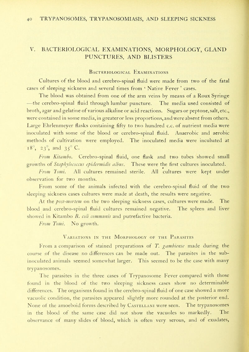 V. BACTERIOLOGICAL EXAMINATIONS, MORPHOLOGY, GLAND PUNCTURES, AND BLISTERS Bacteriological Examinations Cultures of the blood and cerebro-spinal fluid were made from two of the fatal cases of sleeping sickness and several times from ' Native Fever ' cases. The blood was obtained from one of the arm veins by means of a Roux Syringe —the cerebro-spinal fluid through lumbar puncture. The media used consisted of broth, agar and gelatine of various alkaline or acid reactions. Sugars or peptone, salt, etc., were contained in some media, in greater or less proportions, and were absent from others. Large Ehrlenmeyer flasks containing fifty to two hundred c.c. of nutrient media were inoculated with some of the blood or cerebro-spinal fluid. Anaerobic and aerobic methods of cultivation were employed. The inoculated media were incubated at 18°, 23, and 350 C. From Kitambo. Cerebro-spinal fluid, one flask and two tubes showed small growths of Staphylococcus epidermidis albus. These were the first cultures inoculated. From Tomi. All cultures remained sterile. All cultures were kept under observation for two months. From some of the animals infected with the cerebro-spinal fluid of the two sleeping sickness cases cultures were made at death, the results were negative. At the post-mortem on the two sleeping sickness cases, cultures were made. The blood and cerebro-spinal fluid cultures remained negative. The spleen and liver showed in Kitambo B. coli communis and putrefactive bacteria. From Tomi. No growth. Variations in the Morphology of the Parasites From a comparison of stained preparations of T. gambiense made during the course of the disease no differences can be made out. The parasites in the sub- inoculated animals seemed somewhat larger. This seemed to be the case with many trypanosomes. The parasites in the three cases of Trypanosome Fever compared with those found in the blood of the two sleeping sickness cases show no determinable differences. The organisms found in the cerebro-spinal fluid of one case showed a more vacuolic condition, the parasites appeared slightly more rounded at the posterior end. None of the amoeboid forms described by Castellani were seen. The trypanosomes in the blood of the same case did not show the vacuoles so markedly. The observance of many slides of blood, which is often very serous, and of exudates,