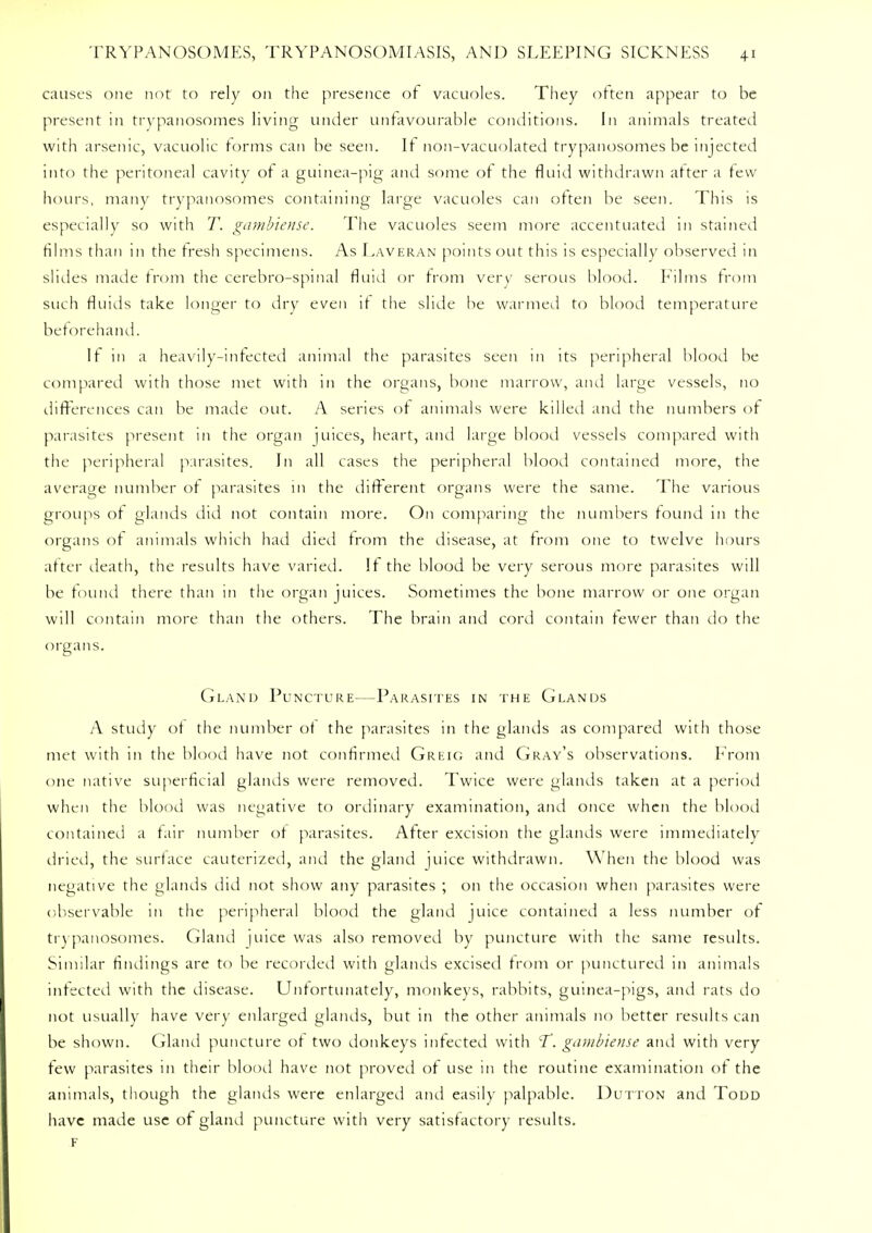 causes one not to rely on the presence of vacuoles. They often appear to be present in trypanosomes living under unfavourable conditions. In animals treated with arsenic, vacuolic forms can be seen. If non-vacuolated trypanosomes be injected into the peritoneal cavity of a guinea-pig and some of the fluid withdrawn after a few hours, many trypanosomes containing large vacuoles can often be seen. This is especially so with T. gambiense. The vacuoles seem more accentuated in stained films than in the fresh specimens. As Laveran points out this is especially observed in slides made from the cerebro-spinal fluid or from very serous blood. Films from such fluids take longer to dry even if the slide he warmed to blood temperature beforehand. It in a heavily-infected animal the parasites seen in its peripheral blood be compared with those met with in the organs, bone marrow, and large vessels, no differences can be made out. A series of animals were killed and the numbers of parasites present in the organ juices, heart, and large blood vessels compared with the peripheral parasites. In all cases the peripheral blood contained more, the average number of parasites in the different organs were the same. The various groups of glands did not contain more. On comparing the numbers found in the organs of animals which had died from the disease, at from one to twelve hours after death, the results have varied. If the blood be very serous more parasites will be found there than in the organ juices. Sometimes the bone marrow or one organ will contain more than the others. The brain and cord contain fewer than do the organs. Gland Puncture—Parasites in the Glands A study of the number of the parasites in the glands as compared with those met with in the blood have not confirmed Greig and Gray's observations. From one native superficial glands were removed. Twice were glands taken at a period when the blood was negative to ordinary examination, and once when the blood contained a fair number of parasites. After excision the glands were immediately dried, the surface cauterized, and the gland juice withdrawn. When the blood was negative the glands did not show any parasites ; on the occasion when parasites were observable in the peripheral blood the gland juice contained a less number of trypanosomes. Gland juice was also removed by puncture with the same results. Similar findings are to be recorded with glands excised from or punctured in animals infected with the disease. Unfortunately, monkeys, rabbits, guinea-pigs, and rats do not usually have very enlarged glands, but in the other animals no better results can be shown. Gland puncture of two donkeys infected with T. gambiense and with very few parasites in their blood have not proved of use in the routine examination of the animals, though the glands were enlarged and easily palpable. Dutton and Todd have made use of gland puncture with very satisfactory results. F
