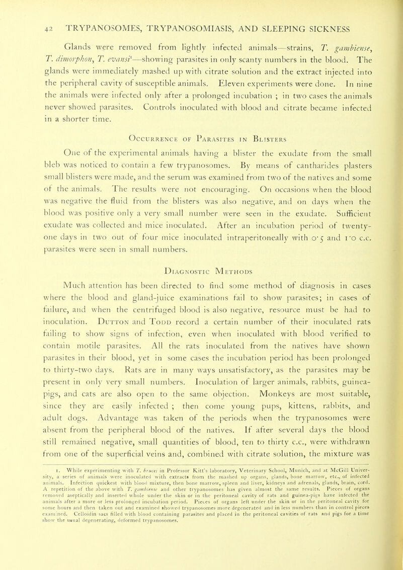 Glands were removed from lightly infected animals—strains, T. gambiense, T. dimorphon, T. evansi1—showing parasites in only scanty numbers in the blood. The glands were immediately mashed up with citrate solution and the extract injected into the peripheral cavity of susceptible animals. Eleven experiments were done. In nine the animals were infected only after a prolonged incubation ; in two cases the animals never showed parasites. Controls inoculated with blood and citrate became infected in a shorter time. Occurrence of Parasites in Blisters One of the experimental animals having a blister the exudate from the small bleb was noticed to contain a few trypanosomes. By means of cantharides plasters small blisters were made, and the serum was examined from two of the natives and some of the animals. The results were not encouraging. On occasions when the blood was negative the fluid from the blisters was also negative, and on days when the blood was positive only a very small number were seen in the exudate. Sufficient exudate was collected and mice inoculated. After an incubation period of twenty- one days in two out of four mice inoculated intraperitoneally with 0*5 and I'o c.c. parasites were seen in small numbers. Diagnostic Methods Much attention has been directed to find some method of diagnosis in cases where the blood and gland-juice examinations fail to show parasites; in cases of failure, and when the centrifuged blood is also negative, resource must be had to inoculation. Dutton and Todd record a certain number of their inoculated rats failing to show signs of infection, even when inoculated with blood verified to contain motile parasites. All the rats inoculated from the natives have shown parasites in their blood, yet in some cases the incubation period has been prolonged to thirty-two days. Rats are in many ways unsatisfactory, as the parasites may be present in only very small numbers. Inoculation of larger animals, rabbits, guinea- pigs, and cats are also open to the same objection. Monkeys are most suitable, since they are easily infected ; then come young pups, kittens, rabbits, and adult dogs. Advantage was taken of the periods when the trypanosomes were absent from the peripheral blood of the natives. If after several days the blood still remained negative, small quantities of blood, ten to thirty c.c, were withdrawn from one of the superficial veins and, combined with citrate solution, the mixture was 1. While experimenting with T. brucei in Professor Kitt's laboratory, Veterinary School, Munich, and at McGill Univer- sity, a series of animals were inoculated with extracts from the mashed up organs, glands, bone marrow, etc., of infected animals. Infection quickest with blood mixture, then bone marrow, spleen and liver, kidneys and adrenals, glands, brain, cord. A repetition of the above with T. gambitme and other trypanosomes has given almost the same results. Pieces of organs removed aseptically and inserted whole under the skin or in the peritoneal cavity of rats and guinea-pigs have infected the animals after a more or less prolonged incubation period. Pieces of organs left under the skin or in the peritoneal cavity for some hours and then taken out and examined showed trypanosomes more degenerated and in less numbers than in control pieces examined. Celloidin sacs filled with blood containing parasites and placed in the peritoneal cavities ot rats and pigs for a time show the usual degenerating, deformed trypanosomes.