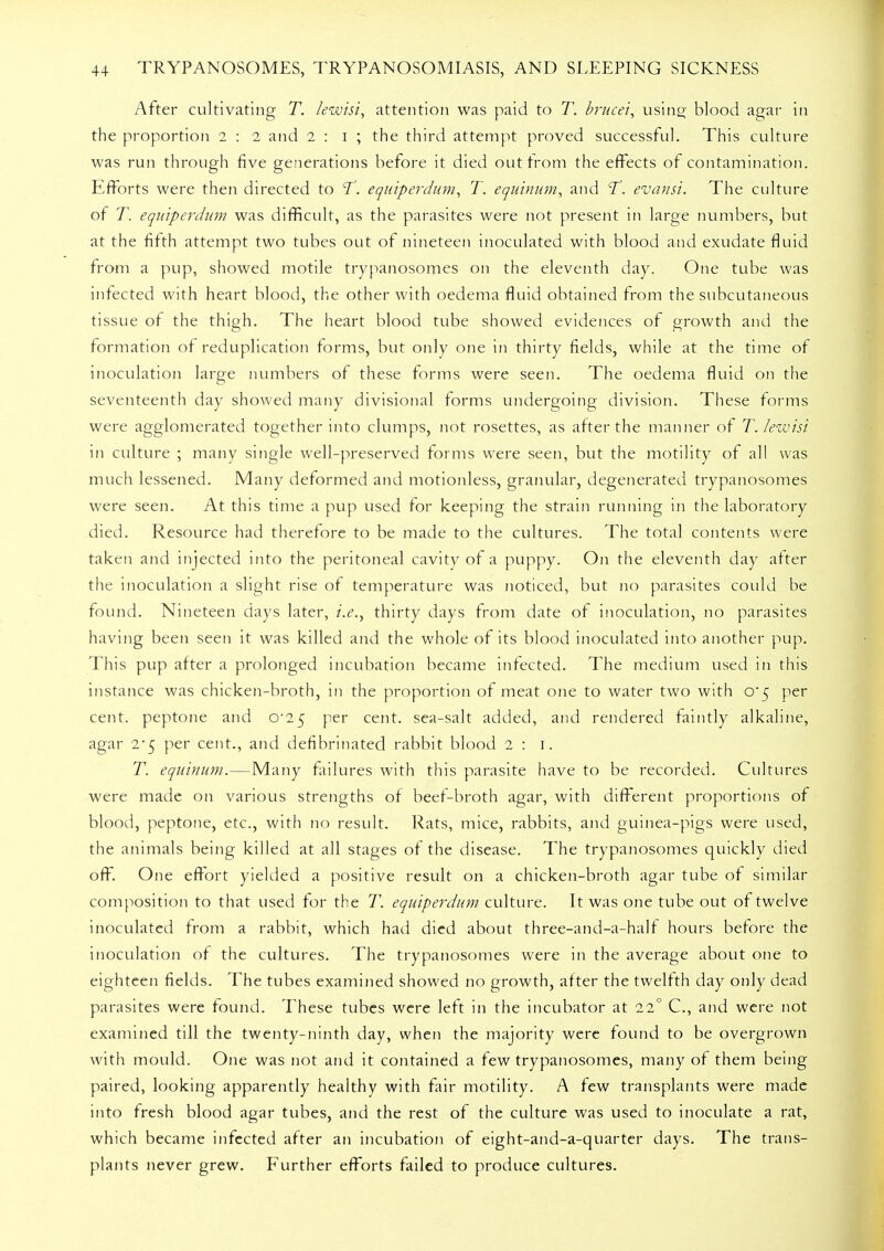 After cultivating T. letvisi, attention was paid to T. brucei, using blood agar in the proportion i : i and 2 : i ; the third attempt proved successful. This culture was run through five generations before it died out from the effects of contamination. Efforts were then directed to T. equiperdum, T. equinum, and T. evansi. The culture of T. equiperdum was difficult, as the parasites were not present in large numbers, but at the fifth attempt two tubes out of nineteen inoculated with blood and exudate fluid from a pup, showed motile trypanosornes on the eleventh day. One tube was infected with heart blood, the other with oedema fluid obtained from the subcutaneous tissue of the thigh. The heart blood tube showed evidences of growth and the formation of reduplication forms, but only one in thirty fields, while at the time of inoculation large numbers of these forms were seen. The oedema fluid on the seventeenth day showed many divisional forms undergoing division. These forms were agglomerated together into clumps, not rosettes, as after the manner of T. lewisi in culture ; many single well-preserved forms were seen, but the motility of all was much lessened. Many deformed and motionless, granular, degenerated trypanosornes were seen. At this time a pup used for keeping the strain running in the laboratory died. Resource had therefore to be made to the cultures. The total contents were taken and injected into the peritoneal cavity of a puppy. On the eleventh day alter the inoculation a slight rise of temperature was noticed, but no parasites could be found. Nineteen days later, i.e., thirty days from date of inoculation, no parasites having been seen it was killed and the whole of its blood inoculated into another pup. This pup after a prolonged incubation became infected. The medium used in this instance was chicken-broth, in the proportion of meat one to water two with 0*5 per cent, peptone and C25 per cent, sea-salt added, and rendered faintly alkaline, agar 2-5 per cent., and defibrinated rabbit blood 2 : 1. T. equinum.—Many failures with this parasite have to be recorded. Cultures were made on various strengths of beef-broth agar, with different proportions of blood, peptone, etc., with no result. Rats, mice, rabbits, and guinea-pigs were used, the animals being killed at all stages of the disease. The trypanosornes quickly died off. One effort yielded a positive result on a chicken-broth agar tube of similar composition to that used for the T. equiperdum culture. It was one tube out of twelve inoculated from a rabbit, which had died about three-and-a-half hours before the inoculation of the cultures. The trypanosornes were in the average about one to eighteen fields. The tubes examined showed no growth, after the twelfth day only dead parasites were found. These tubes were left in the incubator at 22° C, and were not examined till the twenty-ninth day, when the majority were found to be overgrown with mould. One was not and it contained a few trypanosornes, many of them being paired, looking apparently healthy with fair motility. A few transplants were made into fresh blood agar tubes, and the rest of the culture was used to inoculate a rat, which became infected after an incubation of eight-and-a-quarter days. The trans- plants never grew. Further efforts failed to produce cultures.