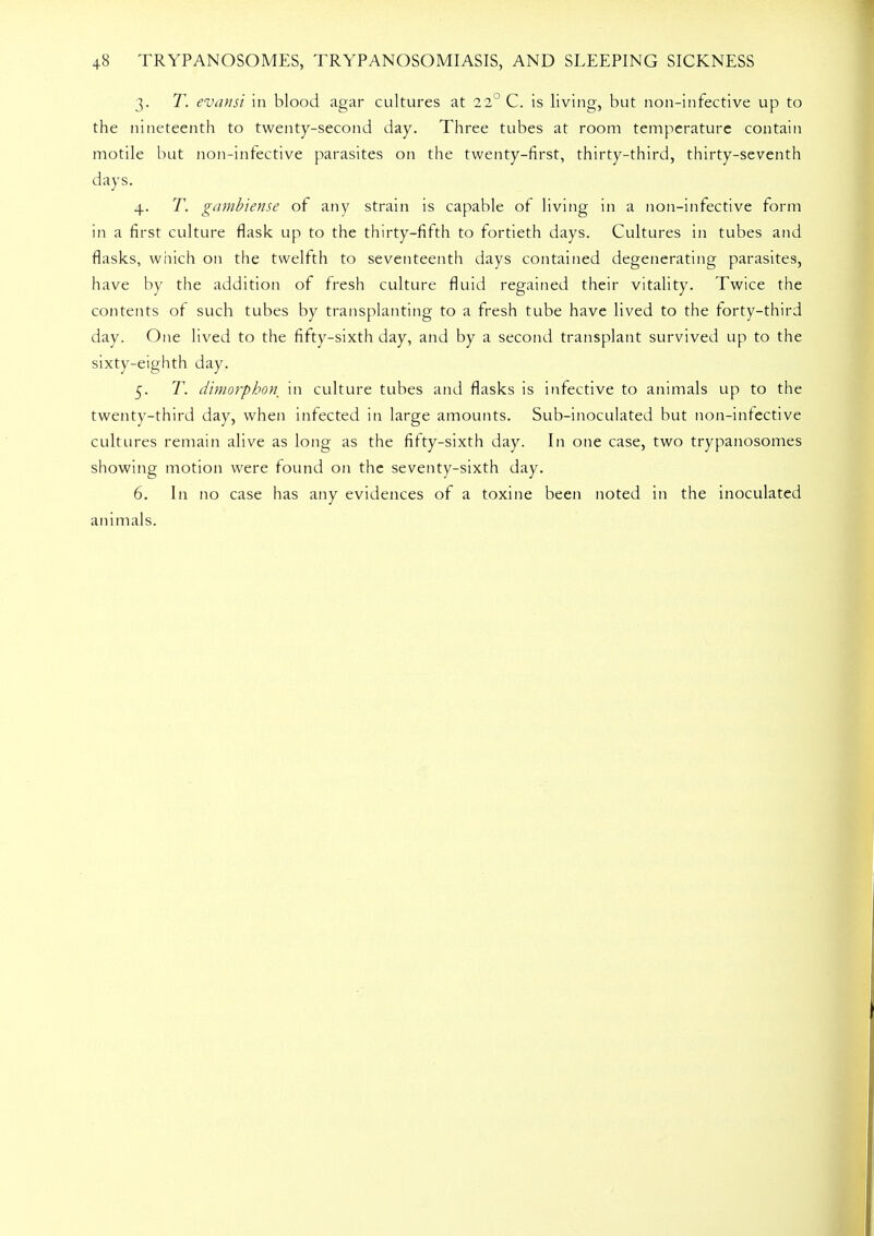 3. T. evansi in blood agar cultures at 11° C. is living, but non-infective up to the nineteenth to twenty-second day. Three tubes at room temperature contain motile but non-infective parasites on the twenty-first, thirty-third, thirty-seventh days. 4. T. gambiense of any strain is capable of living in a non-infective form in a first culture flask up to the thirty-fifth to fortieth days. Cultures in tubes and flasks, which on the twelfth to seventeenth days contained degenerating parasites, have by the addition of fresh culture fluid regained their vitality. Twice the contents of such tubes by transplanting to a fresh tube have lived to the forty-third day. One lived to the fifty-sixth day, and by a second transplant survived up to the sixty-eighth day. 5. T. dimorphon in culture tubes and flasks is infective to animals up to the twenty-third day, when infected in large amounts. Sub-inoculated but non-infective cultures remain alive as long as the fifty-sixth day. In one case, two trypanosomes showing motion were found on the seventy-sixth day. 6. In no case has any evidences of a toxine been noted in the inoculated animals.