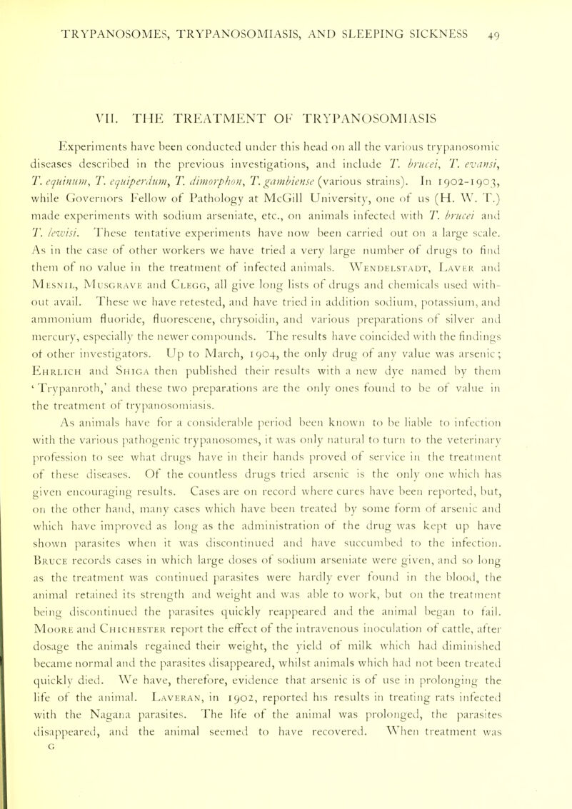 VII. THE TREATMENT OK TRYPANOSOMIASIS Experiments have been conducted under this head on all the various trypanosomic diseases described in the previous investigations, and include T. brucei, T. evansi, T. equinum, T. equiperdum, T. dimorphon, T. gambiense (various strains). In 1902-1903, while Governors Fellow of Pathology at McGill University, one of us (H. W. T.) made experiments with sodium arseniate, etc., on animals infected with T. brucei and T. lezvisi. These tentative experiments have now been carried out on a large scale. As in the case of other workers we have tried a very large number of drugs to find them of no value in the treatment of infected animals. Wendelstadt, Laver and Mesnil, Musgrave and Clegg, all give long lists of drugs and chemicals used with- out avail. These we have retested, and have tried in addition sodium, potassium, and ammonium fluoride, fluorescene, chrysoidin, and various preparations of silver and mercury, especially the newer compounds. The results have coincided with the findings of other investigators. Up to March, 1904, the only drug of any value was arsenic; Ehrlich and Shiga then published their results with a new dye named by them ' Trypanroth,' and these two preparations are the only ones found to be of value in the treatment of trypanosomiasis. As animals have for a considerable period been known to be liable to infection with the various pathogenic trypanosomes, it was only natural to turn to the veterinary profession to see what drugs have in their hands proved of service in the treatment of these diseases. Of the countless drugs tried arsenic is the only one which lias given encouraging results. Cases are on record where cures have been reported, but, on the other hand, many cases which have been treated by some form of arsenic and which have improved as long as the administration of the drug was kept up have shown parasites when it was discontinued and have succumbed to the infection. Bruce records cases in which large doses of sodium arseniate were given, and so long as the treatment was continued parasites were hardly ever found in the blood, the animal retained its strength and weight and was able to work, but on the treatment being discontinued the parasites quickly reappeared and the animal began to tail. Moore and Chichester report the effect of the intravenous inoculation of cattle, after dosage the animals regained their weight, the yield of milk which had diminished became normal and the parasites disappeared, whilst animals which had not been treated quickly died. We have, therefore, evidence that arsenic is of use in prolonging the life of the animal. Laveran, in 1902, reported his results in treating rats infected with the Nagana parasites. The life of the animal was prolonged, the parasites disappeared, and the animal seemed to have recovered. When treatment was G