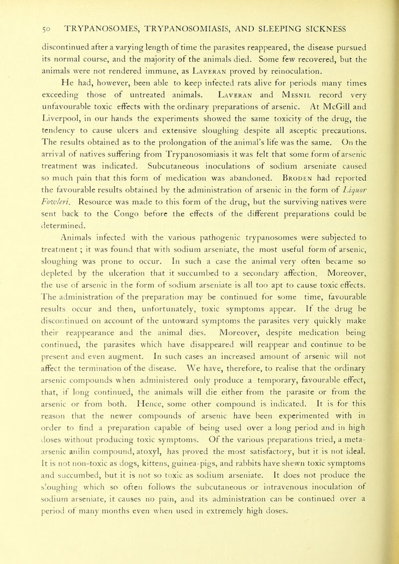 discontinued after a varying length of time the parasites reappeared, the disease pursued its normal course, and the majority of the animals died. Some few recovered, but the animals were not rendered immune, as Laveran proved by reinoculation. He had, however, been able to keep infected rats alive for periods many times exceeding those of untreated animals. Laveran and Mesnil record very unfavourable toxic effects with the ordinary preparations of arsenic. At McGill and Liverpool, in our hands the experiments showed the same toxicity of the drug, the tendency to cause ulcers and extensive sloughing despite all asceptic precautions. The results obtained as to the prolongation of the animal's life was the same. On the arrival of natives suffering from Trypanosomiasis it was felt that some form of arsenic treatment was indicated. Subcutaneous inoculations of sodium arseniate caused so much pain that this form of medication was abandoned. Broden had reported the favourable results obtained by the administration of arsenic in the form of Liquor Fowleri. Resource was made to this form of the drug, but the surviving natives were sent back to the Congo before the effects of the different preparations could be determined. Animals infected with the various pathogenic trypanosomes were subjected to treatment ; it was found that with sodium arseniate, the most useful form of arsenic, sloughing was prone to occur. In such a case the animal very often became so depleted by the ulceration that it succumbed to a secondary affection. Moreover, the use of arsenic in the form of sodium arseniate is all too apt to cause toxic effects. The administration of the preparation may be continued for some time, favourable results occur and then, unfortunately, toxic symptoms appear. If the drug be discontinued on account of the untoward symptoms the parasites very quickly make their reappearance and the animal dies. Moreover, despite medication being continued, the parasites which have disappeared will reappear and continue to be present and even augment. In such cases an increased amount of arsenic will not affect the termination of the disease. We have, therefore, to realise that the ordinary arsenic compounds when administered only produce a temporary, favourable effect, that, if long continued, the animals will die either from the parasite or from the arsenic or from both. Hence, some other compound is indicated. It is for this reason that the newer compounds of arsenic have been experimented with in order to find a preparation capable of being used over a long period and in high doses without producing toxic symptoms. Of the various preparations tried, a meta- arsenic anilin compound, atoxyl, has proved the most satisfactory, but it is not ideal. It is not non-toxic as dogs, kittens, guinea-pigs, and rabbits have shewn toxic symptoms and succumbed, but it is not so toxic as sodium arseniate. It does not produce the sloughing which so often follows the subcutaneous or intravenous inoculation of sodium arseniate, it causes no pain, and its administration can be continued over a period of many months even when used in extremely high doses.
