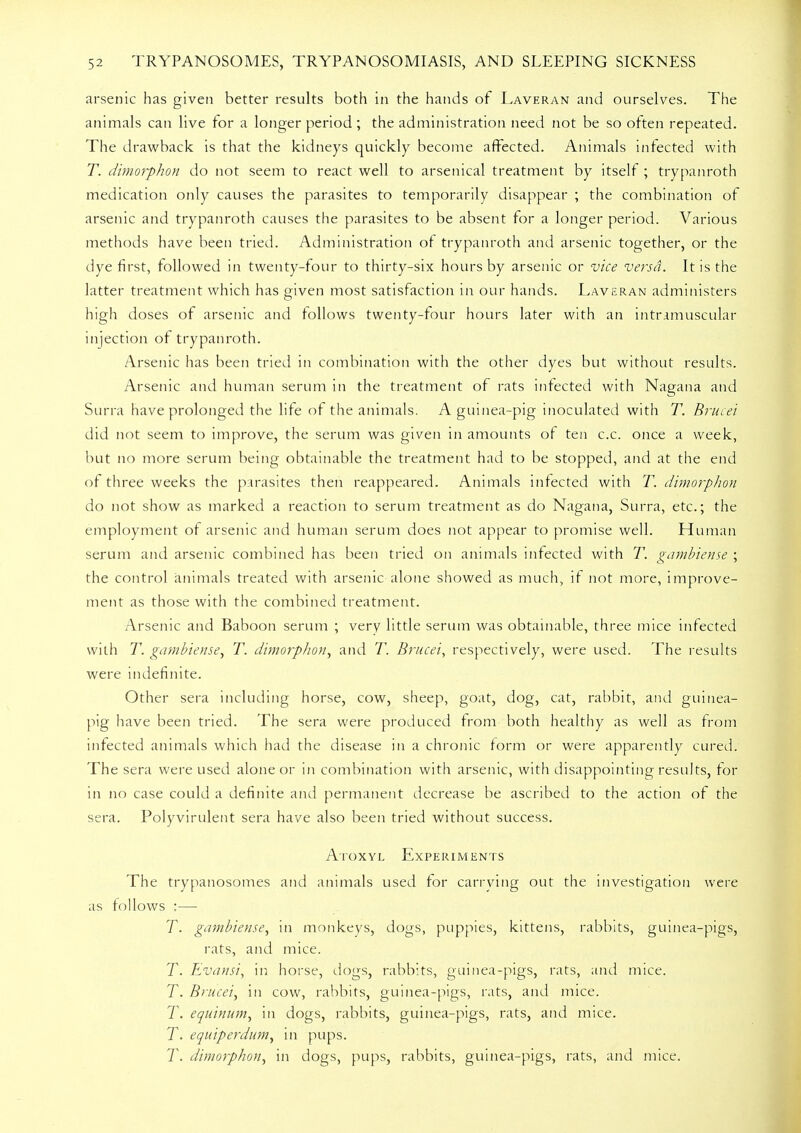 arsenic has given better results both in the hands of Laveran and ourselves. The animals can live for a longer period; the administration need not be so often repeated. The drawback is that the kidneys quickly become affected. Animals infected with T. dimorphon do not seem to react well to arsenical treatment by itself ; trypanroth medication only causes the parasites to temporarily disappear ; the combination of arsenic and trypanroth causes the parasites to be absent for a longer period. Various methods have been tried. Administration of trypanroth and arsenic together, or the dye first, followed in twenty-four to thirty-six hours by arsenic or vice versa. It is the latter treatment which has given most satisfaction in our hands. Laveran administers high doses of arsenic and follows twenty-four hours later with an intramuscular injection of trypanroth. Arsenic has been tried in combination with the other dyes but without results. Arsenic and human serum in the treatment of rats infected with Nagana and Surra have prolonged the life of the animals. A guinea-pig inoculated with T. Brucei did not seem to improve, the serum was given in amounts of ten c.c. once a week, but no more serum being obtainable the treatment had to be stopped, and at the end of three weeks the parasites then reappeared. Animals infected with T. dimorphon do not show as marked a reaction to serum treatment as do Nagana, Surra, etc.; the employment of arsenic and human serum does not appear to promise well. Human serum and arsenic combined has been tried on animals infected with T. gambiense ; the control animals treated with arsenic alone showed as much, if not more, improve- ment as those with the combined treatment. Arsenic and Baboon serum ; very little serum was obtainable, three mice infected with T. gambiense, T. dimorphon, and T. Brucei, respectively, were used. The results were indefinite. Other sera including horse, cow, sheep, goat, dog, cat, rabbit, and guinea- pig have been tried. The sera were produced from both healthy as well as from infected animals which had the disease in a chronic form or were apparently cured. The sera were used alone or in combination with arsenic, with disappointing results, for in no case could a definite and permanent decrease be ascribed to the action of the sera. Polyvirulent sera have also been tried without success. Atoxyl Experiments The trypanosomes and animals used for carrying out the investigation were as follows :— T. gambiense, in monkeys, dogs, puppies, kittens, rabbits, guinea-pigs, rats, and mice. T. Evansi, in horse, dogs, rabbits, guinea-pigs, rats, and mice. T. Brucei, in cow, rabbits, guinea-pigs, rats, and mice. T. equinum, in dogs, rabbits, guinea-pigs, rats, and mice. T. equiperdum, in pups. T. dimorphon, in dogs, pups, rabbits, guinea-pigs, rats, and mice.