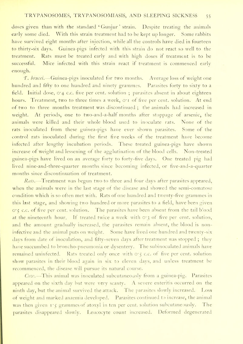 doses given than with the standard ' Gunjur ' strain. Despite treating the animals early some died. With this strain treatment had to be kept up longer. Some rabbits have survived eight months after injection, while all the controls have died in fourteen to thirty-six days. Guinea-pigs infected with this strain do not react so well to the treatment. Rats must be treated early and with high doses if treatment is to be successful. Mice infected with this strain react if treatment is commenced early enough. T, brucei.—Guinea-pigs inoculated for two months. Average loss of weight one hundred and fifty to one hundred and ninety grammes. Parasites forty to sixty to a field- Initial dose, o-4 c.c. five per cent, solution ; parasites absent in about eighteen hours. Treatment, two to three times a week, cr 1 of five per cent, solution. At end of two to three months treatment was discontinued ; the animals had increased in weight. At periods, one to two-and-a-half months after stoppage of arsenic, the animals were killed and their whole blood used to inoculate rats. None of the rats inoculated from these guinea-pigs have ever shown parasites. Some of the control rats inoculated during the first five weeks of the treatment have become infected after lengthy incubation periods. These treated guinea-pigs have shown increase of weight and lessening of the agglutination of the blood cells. Non-treated guinea-pigs have lived on an average forty to forty-five days. One treated pig had lived nine-and-three-quarter months since becoming infected, or five-and-a-quarter months since discontinuation of treatment. Rats.—Treatment was begun two to three and four days after parasites appeared, when the animals were in the last stage of the disease and showed the semi-comatose condition which is so often met with. Rats of one hundred and twenty-five grammes in this last stage, and showing two hundred or more parasites to a field, have been given o-5 c.c. of five per cent, solution. The parasites have been absent from the tail blood at the nineteenth hour. It treated twice a week with o~} of five per cent, solution, and the amount gradually increased, the parasites remain absent, the blood is non- infective and the animal puts on weight. Some have lived one hundred and twenty-six days from date of inoculation, and fiftv-seven days after treatment was stopped ; they have succumbed to broncho-pneumonia or dysentery. The submoculated animals have remained uninfected. Rats treated only once with o-5 c.c. of five per cent, solution show parasites in their blood again in six to eleven days, and unless treatment be recommenced, the disease will pursue its natural course. Cow.—This animal was inoculated subcutaneously from a guinea-pig. Parasites appeared on the sixth day but were very scanty. A severe enteritis occurred on the ninth day, but the animal survived the attack. The parasites slowly increased. Loss of weight and marked anaemia developed. Parasites continued to increase, the animal was then given v§ grammes of atoxyl in ten per cent, solution subcutaneously. The parasites disappeared slowly. Leucocyte count increased. Deformed degenerated