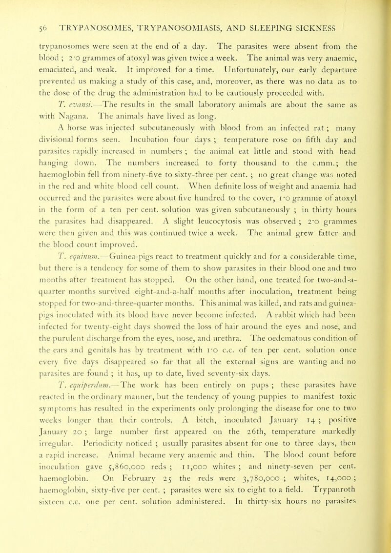 trypanosomes were seen at the end of a day. The parasites were absent from the blood ; 2*o grammes of atoxyl was given twice a week. The animal was very anaemic, emaciated, and weak. It improved for a time. Unfortunately, our early departure prevented us making a study of this case, and, moreover, as there was no data as to the dose of the drug the administration had to be cautiously proceeded with. T. evansi.—The results in the small laboratory animals are about the same as with Nagana. The animals have lived as long. A horse was injected subcutaneously with blood from an infected rat ; many divisional forms seen. Incubation four days ; temperature rose on fifth day and parasites rapidly increased in numbers ; the animal eat little and stood with head hanging down. The numbers increased to forty thousand to the c.mrri.; the haemoglobin fell from ninety-five to sixty-three per cent. ; no great change was noted in the red and white blood cell count. When definite loss of weight and anaemia had occurred and the parasites were about five hundred to the cover, i-o gramme of atoxyl in the form ot a ten per cent, solution was given subcutaneously ; in thirty hours the parasites had disappeared. A slight leucocytosis was observed ; 2*o grammes were then given and this was continued twice a week. The animal grew fatter and the blood count improved. T. equinum.—Guinea-pigs react to treatment quickly and for a considerable time, but there is a tendency for some of them to show parasites in their blood one and two months after treatment has stopped. On the other hand, one treated for two-and-a- quarter months survived eight-and-a-half months after inoculation, treatment being stopped for two-and-three-quarter months. This animal was killed, and rats and guinea- pigs inoculated with its blood have never become infected. A rabbit which had been infected for twenty-eight days showed the loss of hair around the eyes and nose, and the purulent discharge from the eyes, nose, and urethra. The oedematous condition of the ears and genitals has by treatment with ro c.c. of ten per cent, solution once every five days disappeared so far that all the external signs are wanting and no parasites are found ; it has, up to date, lived seventy-six days. T. equiperdum.— The work has been entirely on pups ; these parasites have reacted in the ordinary manner, but the tendency of young puppies to manifest toxic symptoms has resulted in the experiments only prolonging the disease for one to two weeks longer than their controls. A bitch, inoculated January 14 ; positive January 20 ; large number first appeared on the 26th, temperature markedly irregular. Periodicity noticed ; usually parasites absent for one to three days, then a rapid increase. Animal became very anaemic and thin. The blood count before inoculation gave 5,860,000 reds; 11,000 whites; and ninety-seven per cent, haemoglobin. On February 25 the reds were 3,780,000 ; whites, 14,000 ; haemoglobin, sixty-five per cent. ; parasites were six to eight to a field. Trypanroth sixteen c.c. one per cent, solution administered. In thirty-six hours no parasites