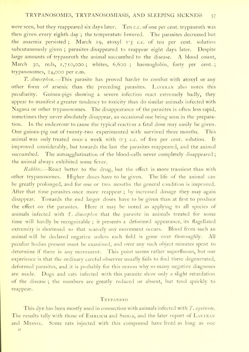 were seen, but they reappeared six days later. Ten c.c. of one per cent, trypanroth was then given every eighth day ; the temperature lowered. The parasites decreased but the anaemia persisted; March 19, atoxyl i'$ c.c. of ten per cent, solution subcutaneously given ; parasites disappeared to reappear eight days later. Despite large amounts of trypanroth the animal succumbed to the disease. A blood count, March 30, reds, 1,710,000; whites, 6,600 ; haemoglobin, forty per cent.; trypanosomes, 24,000 per cm. T. dimorphon.—-This parasite has proved harder to combat with atoxyl or any other form of arsenic than the preceding parasites. Laveran also notes this peculiarity. Guinea-pigs showing a severe infection react extremely badly, they appear to manifest a greater tendency to toxicity than do similar animals infected with Nagana or other trypanosomes. The disappearance of the parasites is often less rapid, sometimes they never absolutely disappear, an occasional one being seen in the prepara- tion. In the endeavour to cause the typical reaction a fatal dose may easily be given. One guinea-pig out of twenty-two experimented with survived three months. This animal was only treated once a week with 0*3 c.c. of five per cent, solution. It improved considerably, but towards the last the parasites reappeared, and the animal succumbed. The autoagglutination of the blood-cells never completely disappeared ; the animal always exhibited some fever. Rabbits.—React better to the drug, but the effect is more transient than with other trypanosomes. Higher doses have to be given. The life of the animal can be greatly prolonged, and for one or two months the general condition is improved. After that time parasites once more reappear ; by increased dosage they may again disappear. Towards the end larger doses have to be given than at first to produce the effect on the parasites. Here it may be noted as applying to all species of animals infected with I. dimorphon that the parasite in animals treated for some time will hardly be recognizable ; it presents a deformed appearance, its flagellated extremity is shortened so that scarcely any movement occurs. Blood from such an animal will be declared negative unless each field is gone over thoroughly. All peculiar bodies present must be examined, and over any such object minutes spent to determine if there is any movement. This point seems rather superfluous, but our experience is that the ordinary careful observer usually fails to find these degenerated, deformed parasites, and it is probably for this reason why so many negative diagnoses are made. Dogs and cats infected with this parasite show only a slight retardation of the disease ; the numbers are greatly reduced or absent, but tend quickly to reappear. Trypanred This dye has been mostly used in connection with animals infected with T. equinum. The results tally with those of Ehrlich and Shiga, and the later report of Laveran and Mesnil. Some rats injected with this compound have lived as long as one H