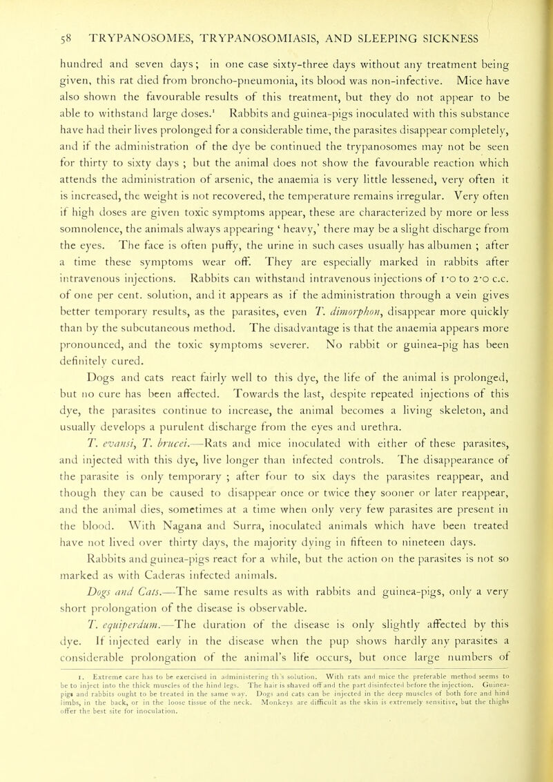 hundred and seven days; in one case sixty-three days without any treatment being given, this rat died from broncho-pneumonia, its blood was non-infective. Mice have also shown the favourable results of this treatment, but they do not appear to be able to withstand large doses.1 Rabbits and guinea-pigs inoculated with this substance have had their lives prolonged for a considerable time, the parasites disappear completely, and if the administration of the dye be continued the trypanosomes may not be seen for thirty to sixty days ; but the animal does not show the favourable reaction which attends the administration of arsenic, the anaemia is very little lessened, very often it is increased, the weight is not recovered, the temperature remains irregular. Very often if high doses are given toxic symptoms appear, these are characterized by more or less somnolence, the animals always appearing ' heavy,' there may be a slight discharge from the eyes. The face is often puffy, the urine in such cases usually has albumen ; after a time these symptoms wear off. They are especially marked in rabbits after intravenous injections. Rabbits can withstand intravenous injections of roto 2-o c.c. of one per cent, solution, and it appears as if the administration through a vein gives better temporary results, as the parasites, even T. dimorphon, disappear more quickly than by the subcutaneous method. The disadvantage is that the anaemia appears more pronounced, and the toxic symptoms severer. No rabbit or guinea-pig has been definitely cured. Dogs and cats react fairly well to this dye, the life of the animal is prolonged, but no cure has been affected. Towards the last, despite repeated injections of this dye, the parasites continue to increase, the animal becomes a living skeleton, and usually develops a purulent discharge from the eyes and urethra. T. evansi, T. brucei.—Rats and mice inoculated with either of these parasites, and injected with this dye, live longer than infected controls. The disappearance of the parasite is only temporary ; after four to six days the parasites reappear, and though they can be caused to disappear once or twice they sooner or later reappear, and the animal dies, sometimes at a time when only very few parasites are present in the blood. With Nagana and Surra, inoculated animals which have been treated have not lived over thirty days, the majority dying in fifteen to nineteen days. Rabbits and guinea-pigs react for a while, but the action on the parasites is not so marked as with Caderas infected animals. Dogs and Cats.—The same results as with rabbits and guinea-pigs, only a very short prolongation of the disease is observable. T. equiperdum.—The duration of the disease is only slightly affected by this dye. If injected early in the disease when the pup shows hardly any parasites a considerable prolongation of the animal's life occurs, but once large numbers of I. Extreme care has to be exercised in administering th's solution. With rats and mice the preferable method seems to be to inject into the thick muscles of the hind legs. The hair is shaved off and the part disinfected before the injection. Guinea- pig* and rabbits ought to be treated in the same way. Dogs and cats can be injected in the deep muscles of both fore and hind limbs, in the back, or in the loose tissue of the neck. Monkeys are difficult as the skin is extremely sensitive, but the thighs offer the best site for inoculation.