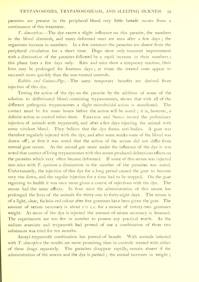parasites are present in the peripheral blood very little benefit occurs from a continuance of this treatment. T. dimorphon.—The dye exerts a slight influence on this parasite, the numbers in the blood diminish, and many deformed ones are seen after a few days ; the organisms increase in numbers. In a tew instances the parasites are absent from the peripheral circulation for a short time. Dogs show only transient improvement with a diminution of the parasites followed by a rapid increase in their numbers ; this phase lasts a lew days only. Rats and mice show a temporary reaction, their lives may be prolonged lor fourteen days ; at times the treated ones appear to succumb more quickly than the non-treated controls. Rabbits and Guinea-Pigs.—The same temporary benefits are derived from injection of this dye. Testing the action of the dye on the parasite by the addition of some of the solution to defibrinated blood containing trypanosomes, shows that with all of the different pathogenic trypanosomes a slight microbicidal action is manifested. The contact must be for some hours before the action will be noted ; it is, however, a definite action as control tubes show. Ehrlich and Shiga record the preliminary injection of animals with trypanroth, and after a few days injecting the animal with some virulent blood. They believe that the dye forms anti-bodies. A goat was therefore regularly injected with the dye, and after some weeks some of the blood was drawn off; at first it was noted that the action of the serum did not differ from normal goat serum. As the animal got more under the influence of the dye it was noted that contact of living trypanosomes with this serum produced deleterious effects on the parasites which very often became deformed. If some of this serum was injected into mice with T. equinum a diminution in the number of the parasites was noted. Unfortunately, the injection of this dye for a long period caused the goat to become very run down, and the regular injection for a time had to be stopped. On the goat regaining its health it was once more given a course of injections with the dye. The serum had the same effects. In four mice the administration of this serum has prolonged the lives of the animals for thirty-one to forty-eight days. The serum is of a light, clear, fuchsin-red colour after five grammes have been given the goat. The amount of serum necessary is about 1 *o c.c. for a mouse of twenty-two grammes weight. As more of the dye is injected the amount of serum necessary is lessened. The experiments are too few in number to possess any practical worth. As the sodium arseniate and trypanroth had proved of use a combination of these two substances was tried for ten months. Atoxyl-trypanroth combination has proved of benefit. With animals infected with T. dimorphon the results are more promising than in controls treated with either of these drugs separately. The parasites disappear rapidly, remain absent if the administration of the arsenic and the dye is pushed ; the animal increases in weight ;