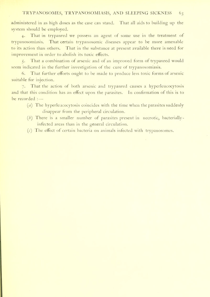 administered in as high doses as the case can stand. That all aids to building up the system should be employed. 4. That in trypanred we possess an agent of some use in the treatment of trypanosomiasis. That certain trypanosomic diseases appear to be more amenable to its action than others. That in the substance at present available there is need for improvement in order to abolish its toxic effects. 5. That a combination of arsenic and of an improved form of trypanred would seem indicated in the further investigation ot the cure ot trypanosomiasis. 6. That further efforts ought to be made to produce less toxic forms of arsenic suitable for injection. 7. That the action of both arsenic and trypanred causes a hyperleucocytosis and that this condition has an effect upon the parasites. In confirmation of this is to be recorded : — (<z) The hyperleucocytosis coincides with the time when the parasites suddenly disappear from the peripheral circulation. (/?) There is a smaller number of parasites present in necrotic, bacterially- infected areas than in the general circulation. (() The effect of certain bacteria on animals infected with trypanosomes.