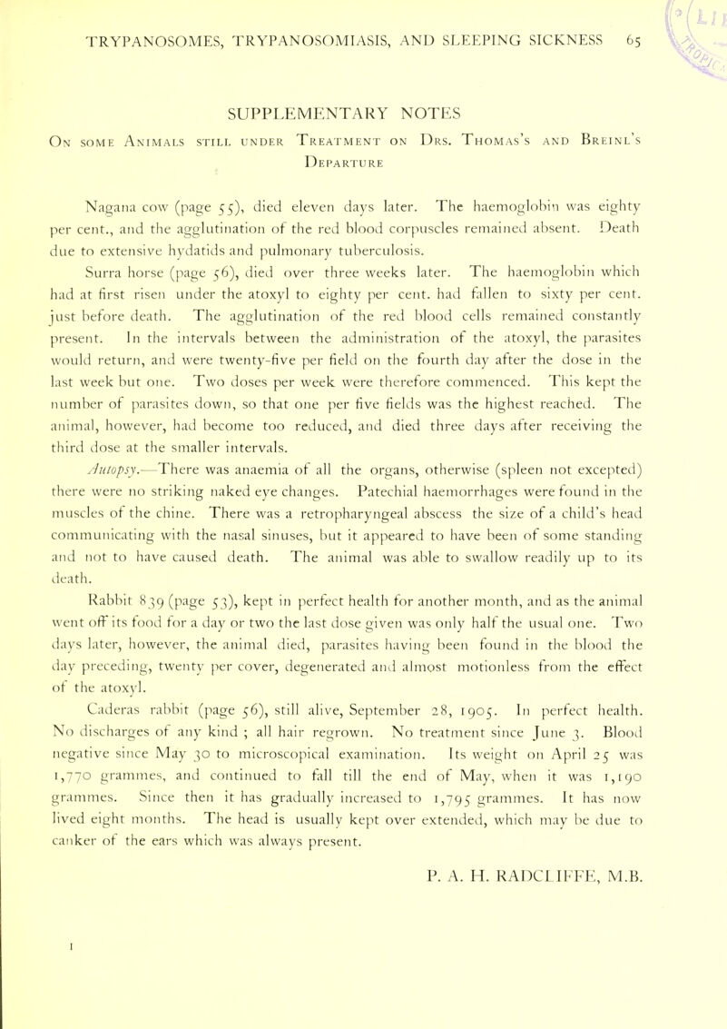 SUPPLEMENTARY NOTES On some Animals still under Treatment on Drs. Thomas's and Breinl's Departure Nagana cow (page 55), died eleven days later. The haemoglobin was eighty per cent., and the agglutination of the red blood corpuscles remained absent. Death due to extensive hydatids and pulmonary tuberculosis. Surra horse (page 56), died over three weeks later. The haemoglobin which had at first risen under the atoxyl to eighty per cent, had fallen to sixty per cent, just before death. The agglutination of the red blood cells remained constantly present. In the intervals between the administration of the atoxyl, the parasites would return, and were twenty-five per field on the fourth day after the dose in the last week but one. Two doses per week were therefore commenced. This kept the number of parasites down, so that one per five fields was the highest reached. The animal, however, had become too reduced, and died three days alter receiving the third dose at the smaller intervals. Ju/opsy.—There was anaemia of all the organs, otherwise (spleen not excepted) there were no striking naked eye changes. Patechial haemorrhages were found in the muscles of the chine. There was a retropharyngeal abscess the size of a child's head communicating with the nasal sinuses, but it appeared to have been of some standing and not to have caused death. The animal was able to swallow readily up to its death. Rabbit 839 (page 53), kept in perfect health for another month, and as the animal went off its food tor a day or two the last dose given was only half the usual one. Two days later, however, the animal died, parasites having been found in the blood the day preceding, twenty per cover, degenerated ami almost motionless from the effect ot the atoxyl. Caderas rabbit (page 56), still alive, September 28, 1905. In perfect health. No discharges ot any kind ; all hair regrown. No treatment since June 3. Blood negative since May 30 to microscopical examination. Its weight on April 25 was 1,770 grammes, and continued to fall till the end of May, when it was 1,190 grammes. Since then it has gradually increased to 1,795 grammes. It has now lived eight months. The head is usually kept over extended, which may be due to canker of the ears which was always present. P. A. H. RADCLIFFE, M.B. 1