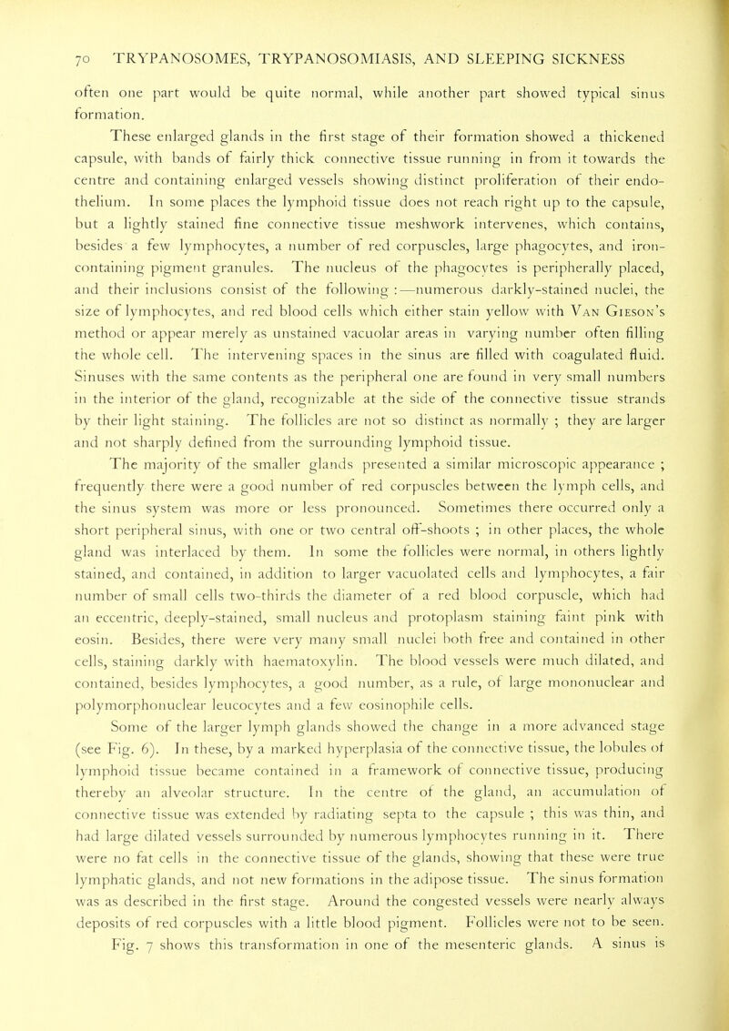 often one part would be quite normal, while another part showed typical sinus formation. These enlarged glands in the first stage of their formation showed a thickened capsule, with bands of fairly thick connective tissue running in from it towards the centre and containing enlarged vessels showing distinct proliferation of their endo- thelium. In some places the lymphoid tissue does not reach right up to the capsule, but a lightly stained fine connective tissue meshwork intervenes, which contains, besides a few lymphocytes, a number of red corpuscles, large phagocytes, and iron- containing pigment granules. The nucleus of the phagocytes is peripherally placed, and their inclusions consist of the following :—numerous darkly-stained nuclei, the size of lymphocytes, and red blood cells which either stain yellow with Van Gieson's method or appear merely as unstained vacuolar areas in varying number often filling the whole cell. The intervening spaces in the sinus are filled with coagulated fluid. Sinuses with the same contents as the peripheral one are found in very small numbers in the interior of the gland, recognizable at the side of the connective tissue strands by their light staining. The follicles are not so distinct as normally ; they are larger and not sharply defined from the surrounding lymphoid tissue. The majority of the smaller glands presented a similar microscopic appearance ; frequently there were a good number of red corpuscles between the lymph cells, and the sinus system was more or less pronounced. Sometimes there occurred only a short peripheral sinus, with one or two central off-shoots ; in other places, the whole gland was interlaced by them. In some the follicles were normal, in others lightly stained, and contained, in addition to larger vacuolated cells and lymphocytes, a fair number of small cells two-thirds the diameter of a red blood corpuscle, which had an eccentric, deeply-stained, small nucleus and protoplasm staining faint pink with eosin. Besides, there were very many small nuclei both free and contained in other cells, staining darkly with haematoxylin. The blood vessels were much dilated, and contained, besides lymphocytes, a good number, as a rule, of large mononuclear and polymorphonuclear leucocvtes and a few eosinophile cells. Some of the larger lymph glands showed the change in a more advanced stage (see Fig. 6). Jn these, by a marked hyperplasia of the connective tissue, the lobules of lymphoid tissue became contained in a framework of connective tissue, producing thereby an alveolar structure. In the centre of the gland, an accumulation of connective tissue was extended by radiating septa to the capsule ; this was thin, and had large dilated vessels surrounded by numerous lymphocytes running in it. There were no fat cells in the connective tissue of the glands, showing that these were true lymphatic glands, and not new formations in the adipose tissue. The sinus formation was as described in the first stage. Around the congested vessels were nearly always deposits of red corpuscles with a little blood pigment. Follicles were not to be seen. Fig. 7 shows this transformation in one of the mesenteric glands. A. sinus is