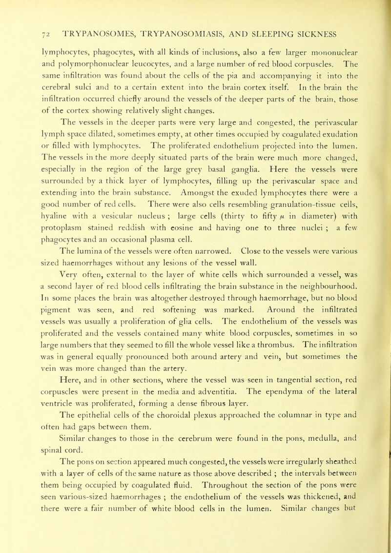 lymphocytes, phagocytes, with all kinds of inclusions, also a few larger mononuclear and polymorphonuclear leucocytes, and a large number of red blood corpuscles. The same infiltration was found about the cells of the pia and accompanying it into the cerebral sulci and to a certain extent into the brain cortex itself. In the brain the infiltration occurred chiefly around the vessels of the deeper parts of the brain, those of the cortex showing relatively slight changes. The vessels in the deeper parts were very large and congested, the perivascular lymph space dilated, sometimes empty, at other times occupied by coagulated exudation or filled with lymphocytes. The proliferated endothelium projected into the lumen. The vessels in the more deeply situated parts of the brain were much more changed, especially in the region of the large grey basal ganglia. Here the vessels were surrounded by a thick layer or lymphocytes, filling up the perivascular space and extending into the brain substance. Amongst the exuded lymphocytes there were a good number of red cells. There were also cells resembling granulation-tissue cells, hyaline with a vesicular nucleus ; large cells (thirty to fifty n in diameter) with protoplasm stained reddish with eosine and having one to three nuclei ; a few phagocytes and an occasional plasma cell. The lumina of the vessels were often narrowed. Close to the vessels were various sized haemorrhages without any lesions of the vessel wall. Very often, external to the layer of white cells which surrounded a vessel, was a second layer of red blood cells infiltrating the brain substance in the neighbourhood. In some places the brain was altogether destroyed through haemorrhage, but no blood pigment was seen, and red softening was marked. Around the infiltrated vessels was usually a proliferation of glia cells. The endothelium of the vessels was proliferated and the vessels contained many white blood corpuscles, sometimes in so large numbers that they seemed to fill the whole vessel like a thrombus. The infiltration was in general equally pronounced both around artery and vein, but sometimes the vein was more changed than the artery. Here, and in other sections, where the vessel was seen in tangential section, red corpuscles were present in the media and adventitia. The ependyma of the lateral ventricle was proliferated, forming a dense fibrous layer. The epithelial cells of the choroidal plexus approached the columnar in type and often had gaps between them. Similar changes to those in the cerebrum were found in the pons, medulla, and spinal cord. The pons on section appeared much congested, the vessels were irregularly sheathed with a layer of cells of the same nature as those above described ; the intervals between them being occupied by coagulated fluid. Throughout the section of the pons were seen various-sized haemorrhages ; the endothelium of the vessels was thickened, and there were a fair number of white blood cells in the lumen. Similar changes but