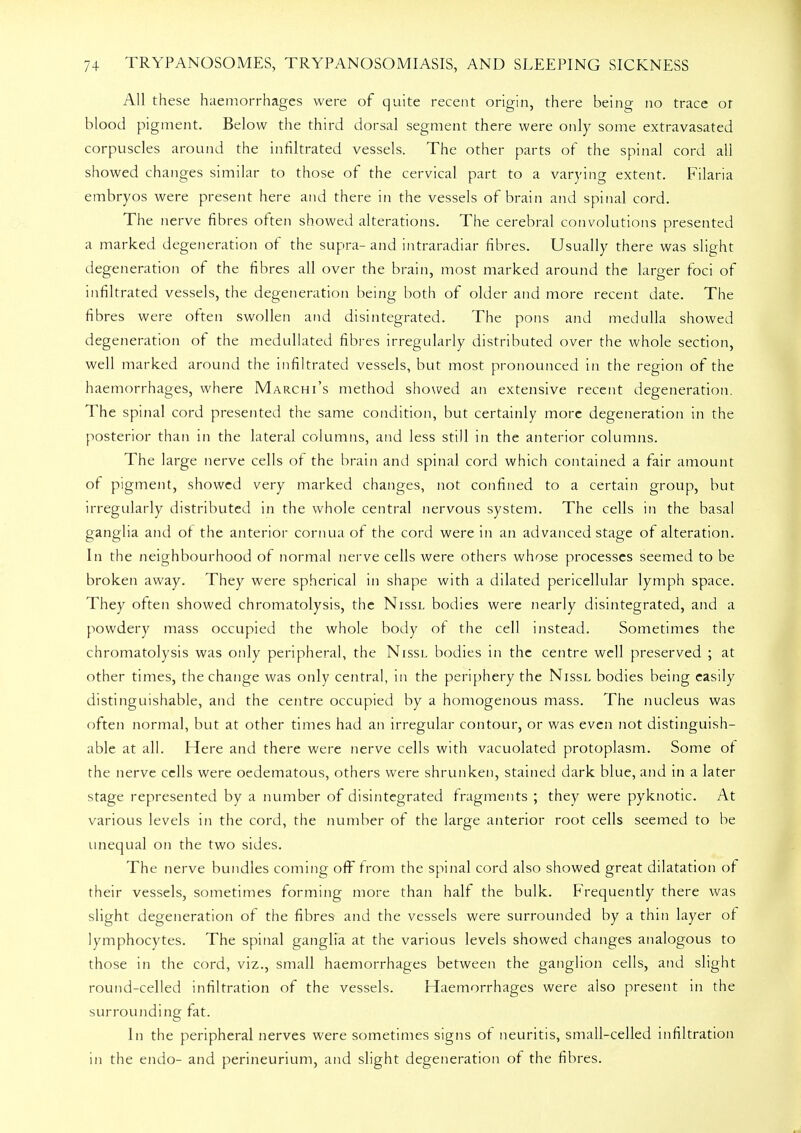 All these haemorrhages were of quite recent origin, there being no trace or blood pigment. Below the third dorsal segment there were only some extravasated corpuscles around the infiltrated vessels. The other parts of the spinal cord all showed changes similar to those of the cervical part to a varying extent. Filaria embryos were present here and there in the vessels of brain and spinal cord. The nerve fibres often showed alterations. The cerebral convolutions presented a marked degeneration of the supra- and intraradiar fibres. Usually there was slight degeneration of the fibres all over the brain, most marked around the larger foci of infiltrated vessels, the degeneration being both of older and more recent date. The fibres were often swollen and disintegrated. The pons and medulla showed degeneration of the medullated fibres irregularly distributed over the whole section, well marked around the infiltrated vessels, but most pronounced in the region of the haemorrhages, where Marchi's method showed an extensive recent degeneration. The spinal cord presented the same condition, but certainly more degeneration in the posterior than in the lateral columns, and less still in the anterior columns. The large nerve cells of the brain and spinal cord which contained a fair amount of pigment, showed very marked changes, not confined to a certain group, but irregularly distributed in the whole central nervous system. The cells in the basal ganglia and of the anterior cornua of the cord were in an advanced stage of alteration. In the neighbourhood of normal nerve cells were others whose processes seemed to be broken away. They were spherical in shape with a dilated pericellular lymph space. They often showed chromatolysis, the Nissl bodies were nearly disintegrated, and a powdery mass occupied the whole body of the cell instead. Sometimes the chromatolysis was only peripheral, the Nissl bodies in the centre well preserved ; at other times, the change was only central, in the periphery the Nissl bodies being easily distinguishable, and the centre occupied by a homogenous mass. The nucleus was often normal, but at other times had an irregular contour, or was even not distinguish- able at all. Here and there were nerve cells with vacuolated protoplasm. Some of the nerve cells were oedematous, others were shrunken, stained dark blue, and in a later stage represented by a number of disintegrated fragments ; they were pyknotic. At various levels in the cord, the number of the large anterior root cells seemed to be unequal on the two sides. The nerve bundles coming off from the spinal cord also showed great dilatation of their vessels, sometimes forming more than half the bulk. Frequently there was slight degeneration of the fibres and the vessels were surrounded by a thin layer of lymphocytes. The spinal ganglia at the various levels showed changes analogous to those in the cord, viz., small haemorrhages between the ganglion cells, and slight round-celled infiltration of the vessels. Haemorrhages were also present in the surrounding fat. In the peripheral nerves were sometimes signs of neuritis, small-celled infiltration in the endo- and perineurium, and slight degeneration of the fibres.