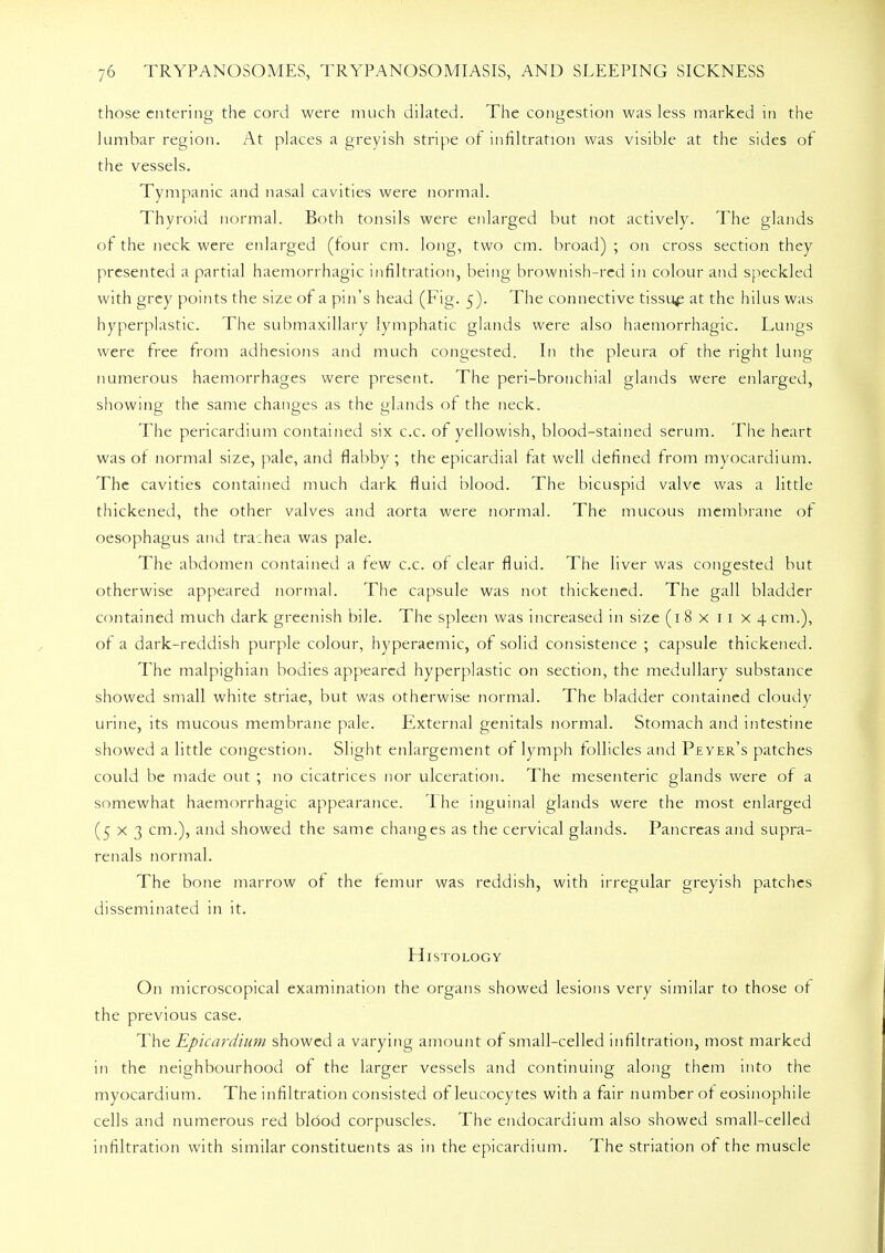 those entering the cord were much dilated. The congestion was less marked in the lumbar region. At places a greyish stripe of infiltration was visible at the sides of the vessels. Tympanic and nasal cavities were normal. Thyroid normal. Both tonsils were enlarged but not actively. The glands of the neck were enlarged (four cm. long, two cm. broad) ; on cross section they presented a partial haemorrhagic infiltration, being brownish-red in colour and speckled with grey points the size of a pin's head (Fig. 5). The connective tissue at the hilus was hyperplastic. The submaxillary lymphatic glands were also haemorrhagic. Lungs were free from adhesions and much congested. In the pleura of the right lung- numerous haemorrhages were present. The peri-bronchial glands were enlarged, showing the same changes as the glands of the neck. The pericardium contained six c.c. of yellowish, blood-stained serum. The heart was of normal size, pale, and flabby; the epicardial fat well defined from myocardium. The cavities contained much dark fluid blood. The bicuspid valve was a little thickened, the other valves and aorta were normal. The mucous membrane of oesophagus and trachea was pale. The abdomen contained a few c.c. of clear fluid. The liver was congested but otherwise appeared normal. The capsule was not thickened. The gall bladder contained much dark greenish bile. The spleen was increased in size (1 8 x 11 x 4 cm.), of a dark-reddish purple colour, hyperaemic, of solid consistence ; capsule thickened. The malpighian bodies appeared hyperplastic on section, the medullary substance showed small white striae, but was otherwise normal. The bladder contained cloudy urine, its mucous membrane pale. External genitals normal. Stomach and intestine showed a little congestion. Slight enlargement of lymph follicles and Peyer's patches could be made out ; no cicatrices nor ulceration. The mesenteric glands were of a somewhat haemorrhagic appearance. 1 he inguinal glands were the most enlarged (5x3 cm.), and showed the same changes as the cervical glands. Pancreas and supra- renals normal. The bone marrow of the femur was reddish, with irregular greyish patches disseminated in it. Histology On microscopical examination the organs showed lesions very similar to those of the previous case. The Epicardium showed a varying amount of small-celled infiltration, most marked in the neighbourhood of the larger vessels and continuing along them into the myocardium. The infiltration consisted of leucocytes with a fair number of eosinophile cells and numerous red blood corpuscles. The endocardium also showed small-celled infiltration with similar constituents as in the epicardium. The striation of the muscle
