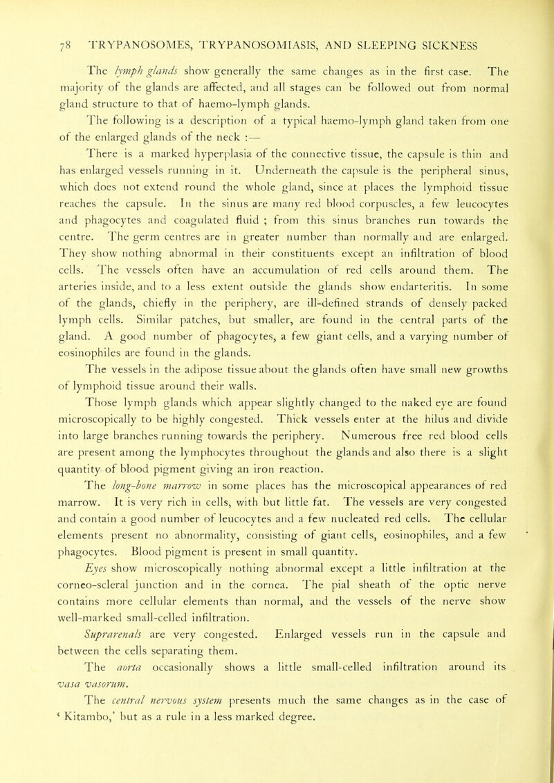 The lymph glands show generally the same changes as in the first case. The majority of the glands are affected, and all stages can be followed out from normal gland structure to that of haemo-lymph glands. The following is a description of a typical haemo-lymph gland taken from one of the enlarged glands of the neck : — There is a marked hyperplasia of the connective tissue, the capsule is thin and has enlarged vessels running in it. Underneath the capsule is the peripheral sinus, which does not extend round the whole gland, since at places the lymphoid tissue reaches the capsule. In the sinus are many red blood corpuscles, a few leucocytes and phagocytes and coagulated fluid ; from this sinus branches run towards the centre. The germ centres are in greater number than normally and are enlarged. They show nothing abnormal in their constituents except an infiltration of blood cells. The vessels often have an accumulation ot red cells around them. The arteries inside, and to a less extent outside the glands show endarteritis. In some of the glands, chiefly in the periphery, are ill-defined strands of densely packed lymph cells. Similar patches, but smaller, are found in the central parts of the gland. A good number of phagocytes, a few giant cells, and a varying number ot eosinophiles are found in the glands. The vessels in the adipose tissue about the glands often have small new growths of lymphoid tissue around their walls. Those lymph glands which appear slightly changed to the naked eye are found microscopically to be highly congested. Thick vessels enter at the hilus and divide into large branches running towards the periphery. Numerous free red blood cells are present among the lymphocytes throughout the glands and also there is a slight quantity of blood pigment giving an iron reaction. The long-bone marrow in some places has the microscopical appearances of red marrow. It is very rich in cells, with but little fat. The vessels are very congested and contain a good number of leucocytes and a few nucleated red cells. The cellular elements present no abnormality, consisting of giant cells, eosinophiles, and a few phagocytes. Blood pigment is present in small quantity. Eyes show microscopically nothing abnormal except a little infiltration at the corneo-scleral junction and in the cornea. The pial sheath ot the optic nerve contains more cellular elements than normal, and the vessels of the nerve show well-marked small-celled infiltration. Suprarenals are very congested. Enlarged vessels run in the capsule and between the cells separating them. The aorta occasionally shows a little small-celled infiltration around its vasa vasorum. The central nervous system presents much the same changes as in the case of ' Kitambo,' but as a rule in a less marked degree.