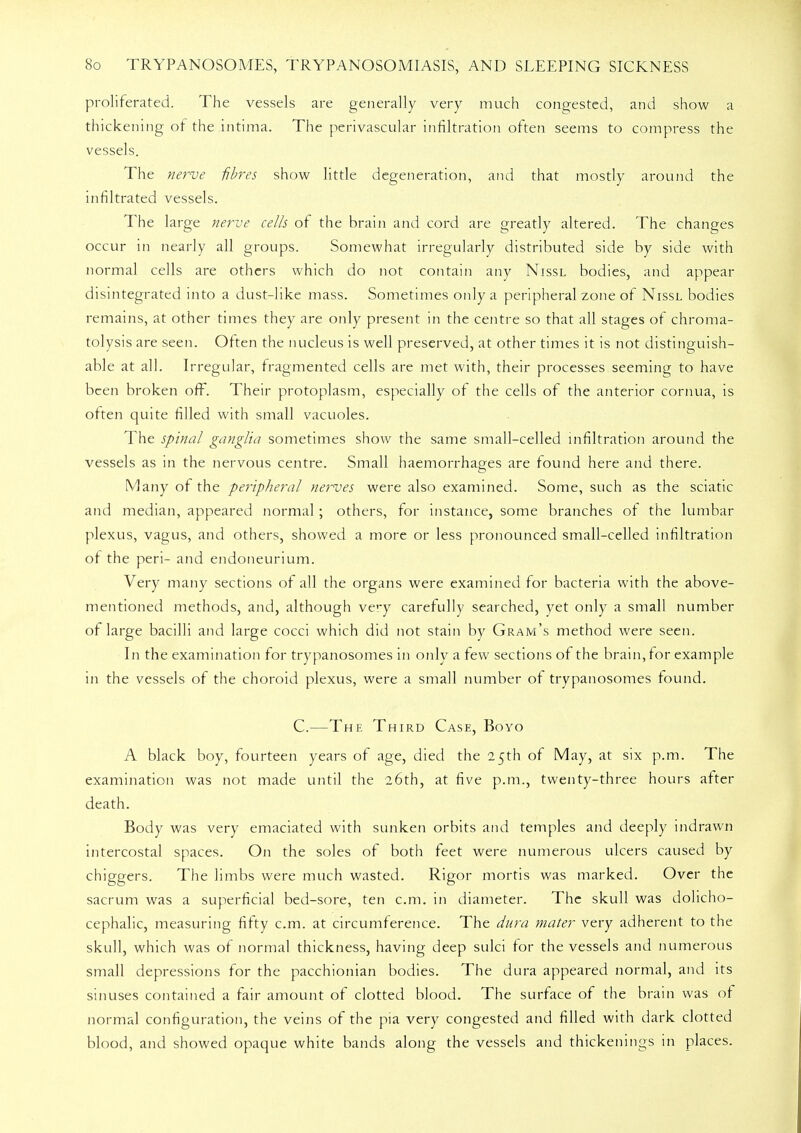 proliferated. The vessels are generally very much congested, and show a thickening of the intima. The perivascular infiltration often seems to compress the vessels. The nerve fibres show little degeneration, and that mostly around the infiltrated vessels. The large nerve cells of the brain and cord are greatly altered. The changes occur in nearly all groups. Somewhat irregularly distributed side by side with normal cells are others which do not contain any Nissl bodies, and appear disintegrated into a dust-like mass. Sometimes only a peripheral zone of Nissl bodies remains, at other times they are only present in the centre so that all stages of chroma- tolysis are seen. Often the nucleus is well preserved, at other times it is not distinguish- able at all. Irregular, fragmented cells are met with, their processes seeming to have been broken off. Their protoplasm, especially of the cells of the anterior cornua, is often quite filled with small vacuoles. The spinal ganglia sometimes show the same small-celled infiltration around the vessels as in the nervous centre. Small haemorrhages are found here and there. Many of the peripheral nerves were also examined. Some, such as the sciatic and median, appeared normal; others, for instance, some branches of the lumbar plexus, vagus, and others, showed a more or less pronounced small-celled infiltration of the peri- and endoneurium. Very many sections of all the organs were examined for bacteria with the above- mentioned methods, and, although very carefully searched, yet only a small number of large bacilli and large cocci which did not stain by Gram's method were seen. In the examination for trypanosomes in only a few sections of the brain, for example in the vessels of the choroid plexus, were a small number ot trypanosomes found. C.—The Third Case, Boyo A black boy, fourteen years of age, died the 25th of May, at six p.m. The examination was not made until the 26th, at five p.m., twenty-three hours after death. Body was very emaciated with sunken orbits and temples and deeply indrawn intercostal spaces. On the soles of both feet were numerous ulcers caused by chiggers. The limbs were much wasted. Rigor mortis was marked. Over the sacrum was a superficial bed-sore, ten cm. in diameter. The skull was dolicho- cephalic, measuring fifty cm. at circumference. The dura mater very adherent to the skull, which was of normal thickness, having deep sulci for the vessels and numerous small depressions for the pacchionian bodies. The dura appeared normal, and its sinuses contained a fair amount of clotted blood. The surface of the brain was of normal configuration, the veins of the pia very congested and filled with dark clotted blood, and showed opaque white bands along the vessels and thickenings in places.