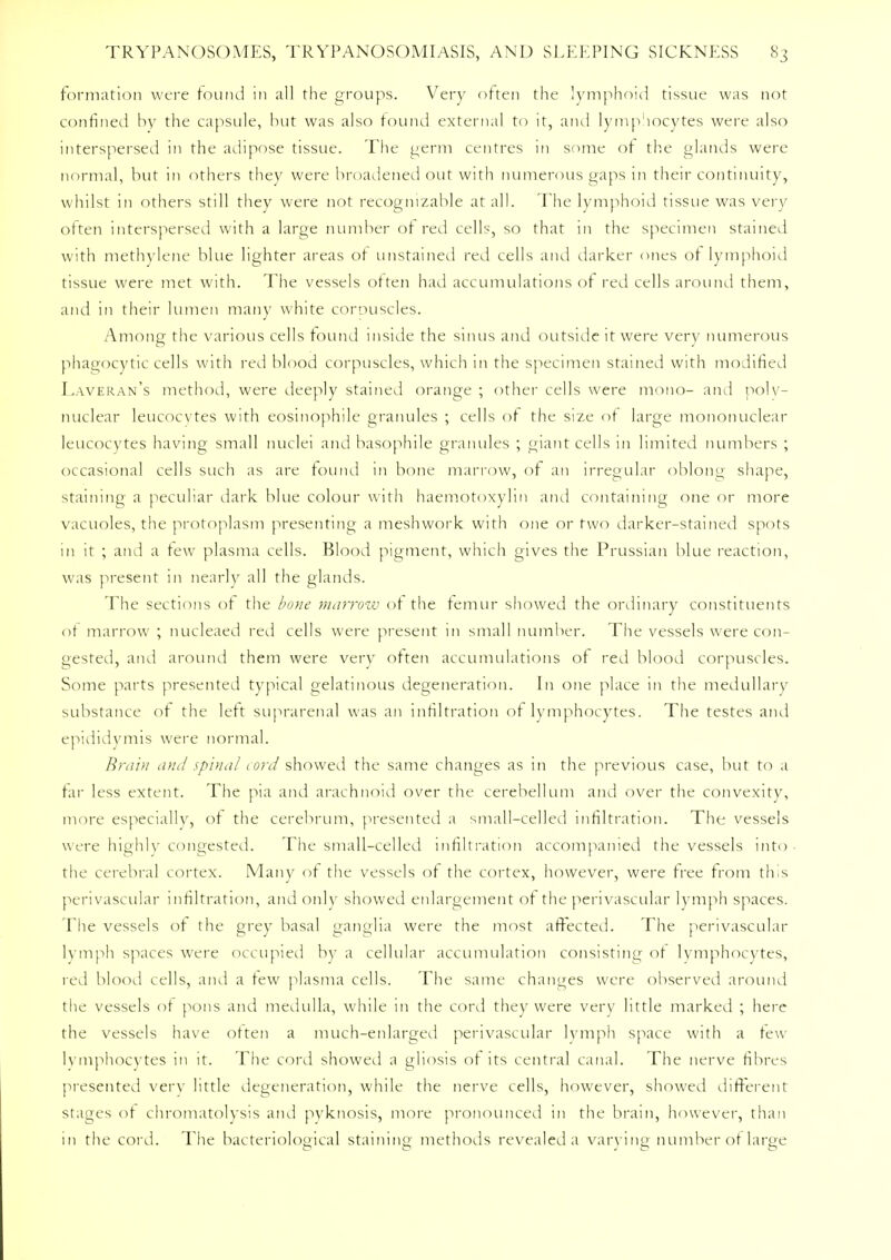 formation were found in all the groups. Very often the lymphoid tissue was not confined by the capsule, but was also found external to it, and lymphocytes were also interspersed in the adipose tissue. The germ centres in some of the glands were normal, but in others they were broadened out with numerous gaps in their continuity, whilst in others still they were not recognizable at all. The lymphoid tissue was very often interspersed with a large number of red cells, so that 111 the specimen stained with methylene blue lighter areas of unstained red cells and darker ones of lymphoid tissue were met with. The vessels often had accumulations of red cells around them, and in their lumen many white corpuscles. Among the various cells found inside the sinus and outside it were very numerous phagocytic cells with red blood corpuscles, which in the specimen stained with modified Laveran's method, were deeply stained orange ; other cells were mono- and polv- nuclear leucocytes with eosinophile granules ; cells of the size of large mononuclear leucocytes having small nuclei and basophile granules ; giant cells in limited numbers ; occasional cells such as are found in bone marrow, of an irregular oblong shape, staining a peculiar dark blue colour with haemotoxylin and containing one or more vacuoles, the protoplasm presenting a mesh work with one or two darker-stained spots in it ; and a few plasma cells. Blood pigment, which gives the Prussian blue reaction, was present in nearly all the glands. The sections of the bone marrow of the femur showed the ordinary constituents of marrow ; nucleaed red cells were present 111 small number. The vessels were con- gested, and around them were very often accumulations of red blood corpuscles. Some parts presented typical gelatinous degeneration. In one place in the medullary substance of the left suprarenal was an infiltration of lymphocytes. The testes and epididymis were normal. Brain and spina/ cord showed the same changes as in the previous case, but to a tar less extent. The pia and arachnoid over the cerebellum and over the convexity, more especially, of the cerebrum, presented a small-celled infiltration. The vessels were highly congested. The small-celled infiltration accompanied the vessels into the cerebral cortex. Many of the vessels of the cortex, however, were free from this perivascular infiltration, and only showed enlargement of the perivascular lymph spaces. The vessels of the grey basal ganglia were the most affected. The perivascular lymph spaces were occupied by a cellular accumulation consisting of lymphocytes, red blood cells, and a tew plasma cells. The same changes were observed around the vessels of pons and medulla, while in the cord they were very little marked ; here the vessels have often a much-enlarged perivascular lymph space with a tew lymphocytes in it. The cord showed a gliosis of its central canal. The nerve fibres presented very little degeneration, while the nerve cells, however, showed different stages of chromatolysis and pyknosis, more pronounced 111 the brain, however, than in the cord. The bacteriological staining methods revealed a varying number of large