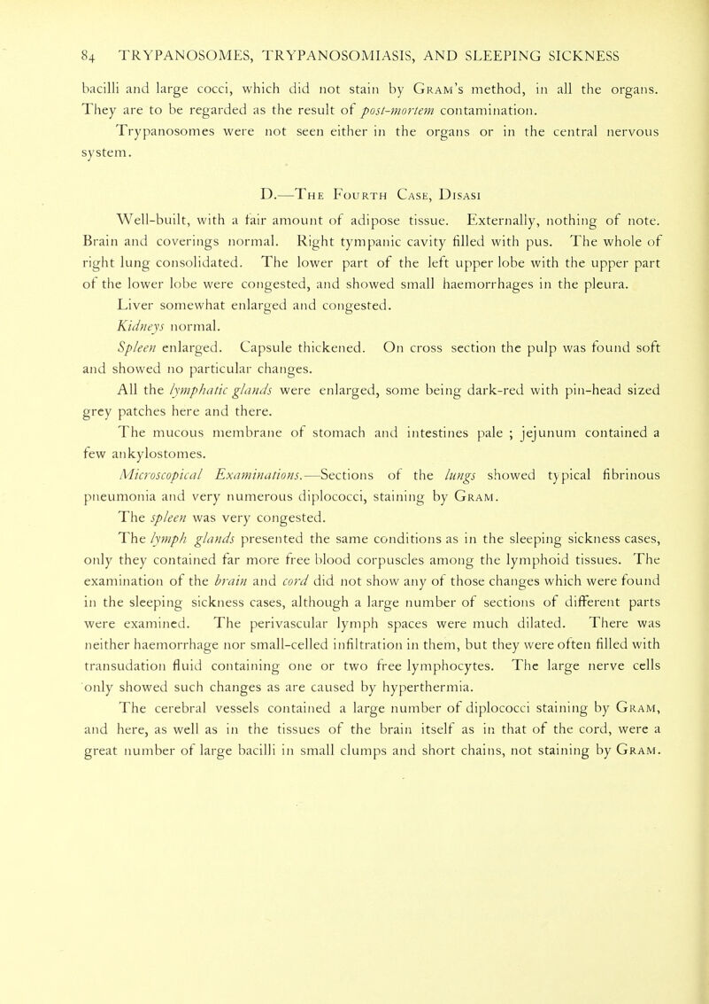 bacilli and large cocci, which did not stain by Gram's method, in all the organs. They are to be regarded as the result of post-mortem contamination. Trypanosomes were not seen either in the organs or in the central nervous system. D.—The Fourth Case, Disasi Well-built, with a fair amount of adipose tissue. Externally, nothing of note. Brain and coverings normal. Right tympanic cavity filled with pus. The whole of right lung consolidated. The lower part of the left upper lobe with the upper part of the lower lobe were congested, and showed small haemorrhages in the pleura. Liver somewhat enlarged and congested. Kidneys normal. Spleen enlarged. Capsule thickened. On cross section the pulp was found soft and showed no particular changes. All the lymphatic glands were enlarged, some being dark-red with pin-head sized grey patches here and there. The mucous membrane of stomach and intestines pale ; jejunum contained a few ankylostomes. Microscopical Examinations.—Sections of the lungs showed typical fibrinous pneumonia and very numerous diplococci, staining by Gram. The spleen was very congested. The lymph glands presented the same conditions as in the sleeping sickness cases, only they contained far more free blood corpuscles among the lymphoid tissues. The examination of the brain and cord did not show any of those changes which were found in the sleeping sickness cases, although a large number of sections of different parts were examined. The perivascular lymph spaces were much dilated. There was neither haemorrhage nor small-celled infiltration in them, but they were of ten filled with transudation fluid containing one or two free lymphocytes. The large nerve cells only showed such changes as are caused by hyperthermia. The cerebral vessels contained a large number of diplococci staining by Gram, and here, as well as in the tissues of the brain itself as in that of the cord, were a great number of large bacilli in small clumps and short chains, not staining by Gram.