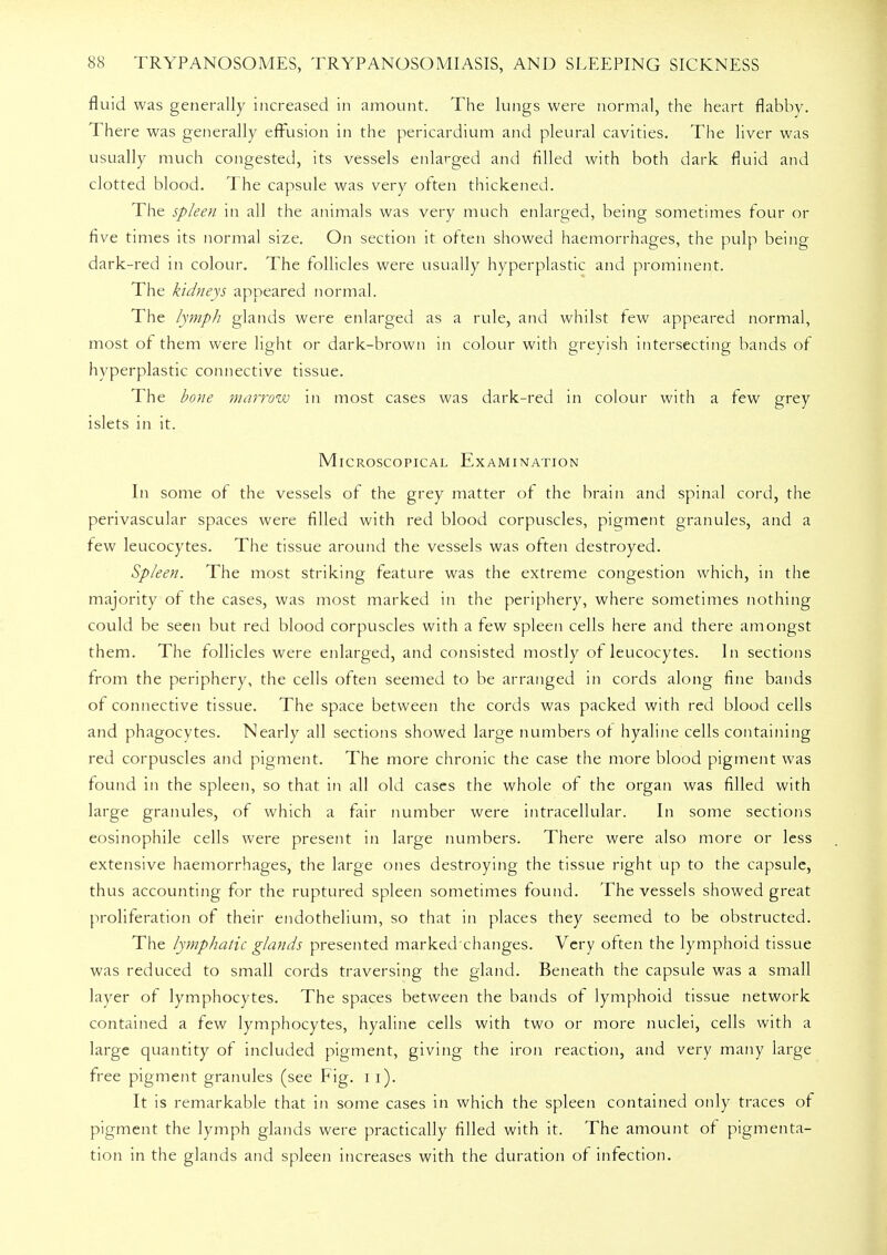 fluid was generally increased in amount. The lungs were normal, the heart flabby. There was generally effusion in the pericardium and pleural cavities. The liver was usually much congested, its vessels enlarged and filled with both dark fluid and clotted blood. The capsule was very often thickened. The spleen in all the animals was very much enlarged, being sometimes four or five times its normal size. On section it often showed haemorrhages, the pulp being dark-red in colour. The follicles were usually hyperplastic and prominent. The kidneys appeared normal. The lymph glands were enlarged as a rule, and whilst few appeared normal, most of them were light or dark-brown in colour with greyish intersecting bands of hyperplastic connective tissue. The bone marrow in most cases was dark-red in colour with a few grey islets in it. Microscopical Examination In some of the vessels of the grey matter of the brain and spinal cord, the perivascular spaces were filled with red blood corpuscles, pigment granules, and a few leucocytes. The tissue around the vessels was often destroyed. Spleen. The most striking feature was the extreme congestion which, in the majority of the cases, was most marked in the periphery, where sometimes nothing could be seen but red blood corpuscles with a few spleen cells here and there amongst them. The follicles were enlarged, and consisted mostly of leucocytes. In sections from the periphery, the cells often seemed to be arranged in cords along fine bands of connective tissue. The space between the cords was packed with red blood cells and phagocytes. Nearly all sections showed large numbers of hyaline cells containing red corpuscles and pigment. The more chronic the case the more blood pigment was found in the spleen, so that in all old cases the whole of the organ was filled with large granules, of which a fair number were intracellular. In some sections eosinophile cells were present in large numbers. There were also more or less extensive haemorrhages, the large ones destroying the tissue right up to the capsule, thus accounting for the ruptured spleen sometimes found. The vessels showed great proliferation of their endothelium, so that in places they seemed to be obstructed. The lymphatic glands presented marked changes. Very often the lymphoid tissue was reduced to small cords traversing the gland. Beneath the capsule was a small layer of lymphocytes. The spaces between the bands of lymphoid tissue network contained a few lymphocytes, hyaline cells with two or more nuclei, cells with a large quantity of included pigment, giving the iron reaction, and very many large free pigment granules (see Fig. i i). It is remarkable that in some cases in which the spleen contained only traces of pigment the lymph glands were practically filled with it. The amount of pigmenta- tion in the glands and spleen increases with the duration of infection.