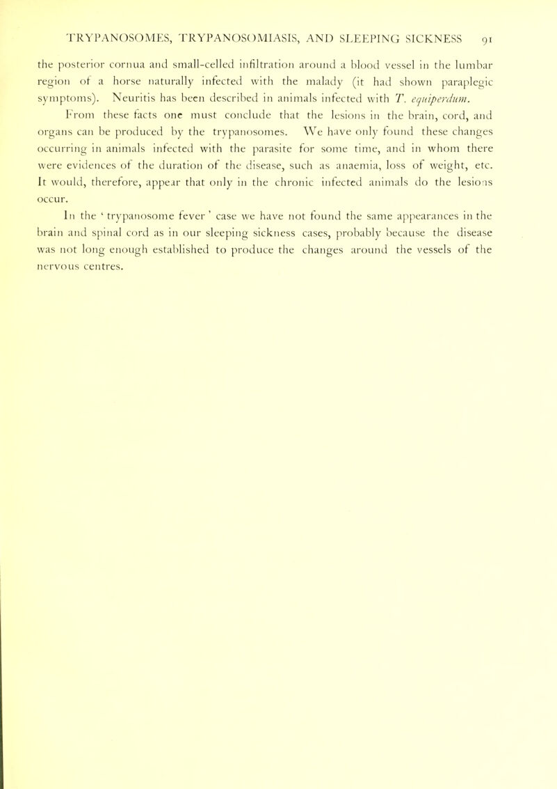 the posterior cornua and small-celled infiltration around a blood vessel in the lumbar region of a horse naturally infected with the malady (it had shown paraplegic symptoms). Neuritis has been described in animals infected with T. equiperdum.. From these facts one must conclude that the lesions in the brain, cord, and organs can be produced by the trypanosomes. We have only found these changes occurring in animals infected with the parasite for some time, and in whom there were evidences of the duration of the disease, such as anaemia, loss of weight, etc. It would, therefore, appear that only in the chronic infected animals do the lesions occur. In the ' trypanosome fever ' case we have not found the same appearances in the brain and spinal cord as in our sleeping sickness cases, probably because the disease was not long enough established to produce the changes around the vessels of the nervous centres.