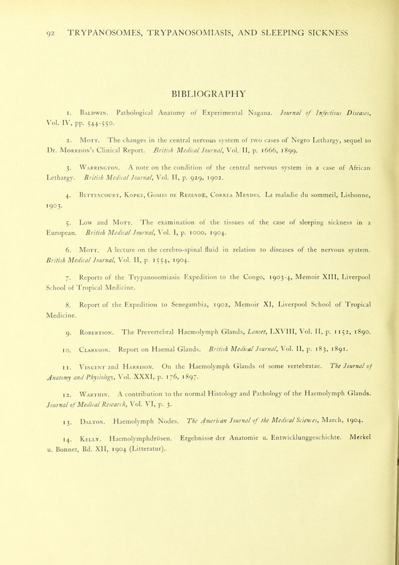 BIBLIOGRAPHY 1. Baldwin. Pathological Anatomy of Experimental Nagana. Journal of Infectious Diseases, Vol. IV, pp. 544-5 50. 2. Mott. The changes in the central nervous system of two cases of Negro Lethargy, sequel to Dr. Morrison's Clinical Report. British Medical Journal, Vol. II, p. 1666, 1899. 3. Warrington. A note on the condition of the central nervous system in a case of African Lethargy. British Medical Journal, Vol. II, p. 929, 1902. 4. Bettencourt, Kopke, Gomes de Rezende, Correa Mendes. La maladie du sommei], Lisbonne, 1903. 5. Low and Mott. The examination of the tissues of the case of sleeping sickness in a European. British Medical Journal, Vol. I, p. 1000, 1904. 6. Mott. A lecture on the cerebro-spinal fluid in relation to diseases of the nervous system. British Medical Journal, Vol. II, p. 1554, 1904. 7. Reports of the Trypanosomiasis Expedition to the Congo, 1903-4, Memoir XIII, Liverpool School of Tropical Medicine. 8. Report of the Expedition to Senegambia, 1902, Memoir XI, Liverpool School of Tropical Medicine. 9. Robertson. The Prevertebral Haemolymph Glands, Lancet, LXVIII, Vol. II, p. 11 52, 1890. 10. Clarkson. Report on Haemal Glands. British Medical Journal, Vol. II, p. 183, 1891. 11. Vincent and Harrison. On the Haemolymph Glands of some vertebratae. The Journal of Anatomy and Physiology, Vol. XXXI, p. 176, 1897. 12. Warthin. A contribution to the normal Histology and Pathology of the Haemolymph Glands. Journal of Medical Research, Vol. VI, p. 3. 13. Dalton. Haemolymph Nodes. The American Journal of the Medical Sciences, March, 1904. 14. Kelly. Haemolymphdrusen. Ergebnisse der Anatomie u. Entwicklunggeschichte. Merkel u. Bonnet, Bd. XII, 1904 (Litteratur).