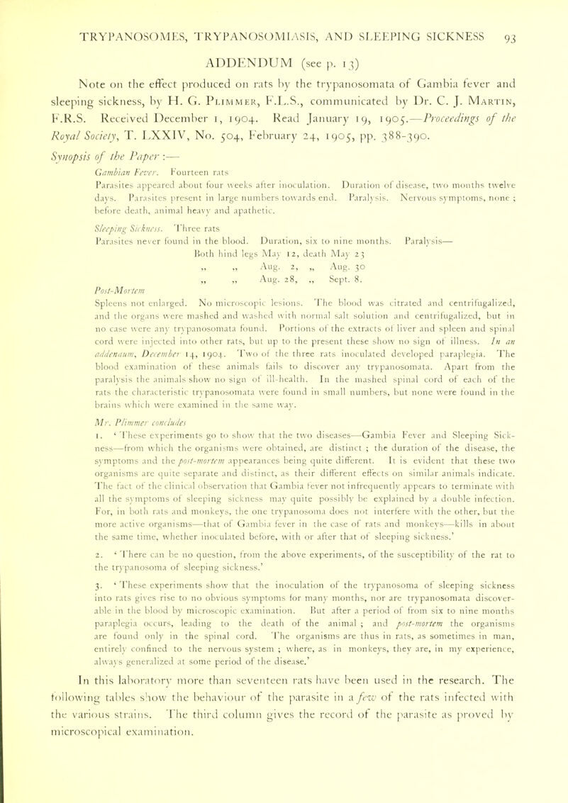 ADDENDUM (see p. 13) Note on the effect produced on rats by the trypanosomata of Gambia fever and sleeping sickness, by H. G. Plimmer, F.L.S., communicated by Dr. C. J. Martin, F.R.S. Received December 1, 1904. Read January 19, 1905.—Proceedings of the Royal Society, T. LXXIV, No. 504, February 24, 1905, pp. 388-390. Synopsis of the Paper :— Gambian Fever. Fourteen rats Parasites appeared about four weeks after inoculation. Duration of disease, two months twelve days. Parasites present in large numbers towards end. Paralysis. Nervous symptoms, none ; before death, animal heavy and apathetic. Sleeping Sickness. Three rats Parasites never found in the blood. Duration, six to nine months. Paralysis— Both hind legs May 12, death May 2} Aug. 2, „ Aug. 30 „ „ Aug. 28, „ Sept. 8. Post-Mortem Spleens not enlarged. No microscopic lesions. The blood was citrated and centrifugalized, and the organs were mashed and washed w ith normal salt solution and centrifugalized, but in no case were any trypanosomata found. Portions ot the extracts ot liver and spleen and spinal cord were injected into other rats, but up to the present these show no sign ot illness. In an addendum, December 14, 1904. Two of the three rats inoculated developed paraplegia. The blood examination of these animals fails to discover any trypanosomata. Apart from the paralysis the animals show no sign of ill-health. In the mashed spinal cord of each of the rats the characteristic trypanosomata were found in small numbers, but none were found in the brains which were examined in the same way. Mr. Plimmer concludes 1. ' These experiments go to show that the two diseases—Gambia Fever and Sleeping Sick- ness—from which the organisms were obtained, are distinct ; the duration of the disease, the symptoms and the post-mortem appearances being quite different. It is evident that these two organisms arc quite separate and distinct, as their different effects on similar animals indicate. The fact of the clinical observation that Gambia fever not infrequently appears to terminate with all the symptoms of sleeping sickness may quite possibly be explained by a double infection. For, in both rats and monkeys, the one trypanosoma does not interfere with the other, but the more active organisms—that of Gambia fever in the case of rats and monkeys—kills in about the same time, whether inoculated before, with or after that of sleeping sickness.' 2. ' There can be no question, from the above experiments, of the susceptibility of the rat to the trypanosoma of sleeping sickness.' 3. ' These experiments show that the inoculation of the trypanosoma of sleeping sickness into rats gives rise to no obvious symptoms for many months, nor are trypanosomata discover- able in the blood by microscopic examination. But after a period of from six to nine months paraplegia occurs, leading to the death of the animal ; and post-mortem the organisms are found only in the spinal cord. The organisms are thus in rats, as sometimes in man, entirely confined to the nervous system ; where, as in monkeys, they are, in my experience, always generalized at some period of the disease. In this laboratory more than seventeen rats have been used in the research. The following tables show the behaviour of the parasite 111 a few of the rats infected with the various strains. The third column gives the record of the parasite as proved by microscopical examination.