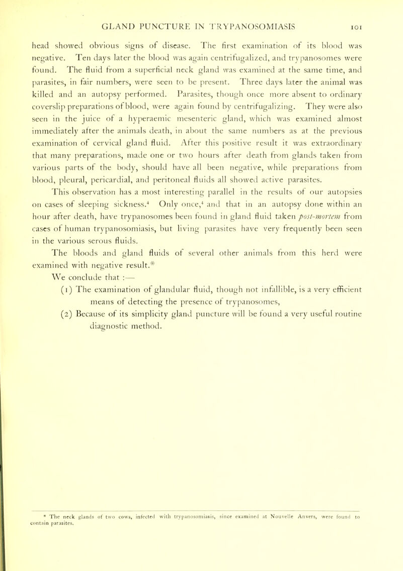 head showed obvious signs of disease. The first examination of its blood was negative. Ten days later the blood was again centrifugalized, and trypanosomes were found. The fluid from a superficial neck gland was examined at the same time, and parasites, in fair numbers, were seen to be present. Three days later the animal was killed and an autopsy performed. Parasites, though once more absent to ordinary coverslip preparations of blood, were again found by centrifugalizing. They were also seen in the juice of a hyperaemic mesenteric gland, which was examined almost immediately after the animals death, in about the same numbers as at the previous examination of cervical gland fluid. After this positive result it was extraordinary that many preparations, made one or two hours after death from glands taken from various parts of the body, should have all been negative, while preparations from blood, pleural, pericardial, and peritoneal fluids all showed active parasites. This observation has a most interesting parallel in the results of our autopsies on cases of sleeping sickness.4 Only once,4 and that in an autopsy done within an hour after death, have trypanosomes been found in gland fluid taken post-mortem from cases of human trypanosomiasis, but living parasites have very frequently been seen in the various serous fluids. The bloods and gland fluids of several other animals from this herd were examined with negative result.* We conclude that :— (1) The examination of glandular fluid, though not infallible, is a very efficient means of detecting the presence of trypanosomes, (2) Because of its simplicity gland puncture will be found a very useful routine diagnostic method. * The neck glands of two cows, infected with trypanosomiasis, since examined at Nouvelle Anvers, were found to contain parasites.